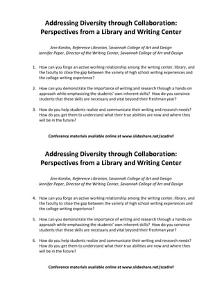  
         Addressing Diversity through Collaboration: 
        Perspectives from a Library and Writing Center 
                                
              Ann Kardos, Reference Librarian, Savannah College of Art and Design 
       Jennifer Peper, Director of the Writing Center, Savannah College of Art and Design 
 
    1. How can you forge an active working relationship among the writing center, library, and 
       the faculty to close the gap between the variety of high school writing experiences and 
       the college writing experience? 
 
    2. How can you demonstrate the importance of writing and research through a hands‐on 
       approach while emphasizing the students’ own inherent skills?  How do you convince 
       students that these skills are necessary and vital beyond their freshman year? 
 
    3. How do you help students realize and communicate their writing and research needs?  
       How do you get them to understand what their true abilities are now and where they 
       will be in the future? 
        
                                                                                                   
            Conference materials available online at www.slideshare.net/scadref 
                                               
                                               
         Addressing Diversity through Collaboration: 
        Perspectives from a Library and Writing Center 
                                
              Ann Kardos, Reference Librarian, Savannah College of Art and Design 
       Jennifer Peper, Director of the Writing Center, Savannah College of Art and Design 
 
    4. How can you forge an active working relationship among the writing center, library, and 
       the faculty to close the gap between the variety of high school writing experiences and 
       the college writing experience? 
 
    5. How can you demonstrate the importance of writing and research through a hands‐on 
       approach while emphasizing the students’ own inherent skills?  How do you convince 
       students that these skills are necessary and vital beyond their freshman year? 
 
    6. How do you help students realize and communicate their writing and research needs?  
       How do you get them to understand what their true abilities are now and where they 
       will be in the future? 
        
                                                                                                   
            Conference materials available online at www.slideshare.net/scadref
 