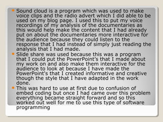  Sound   cloud is a program which was used to make
  voice clips and the radio advert which I did able to be
  used on my blog page. I used this to put my voice
  recordings of my analysis of the documentaries as
  this would help make the content that I had already
  put on about the documentaries more interactive for
  the audience because they could listen to the
  response that I had instead of simply just reading the
  analysis that I had made.
 Slide share was used because this was a program
  that I could put the PowerPoint’s that I made about
  my work on and also make them interactive for the
  audience to look at because I have made the
  PowerPoint's that I created informative and creative
  though the style that I have adapted in the work
  done.
 This was hard to use at first due to confusion of
  embed coding but once I had came over this problem
  everything became straight forward and so this
  worked out well for me to use this type of software
  programming
 