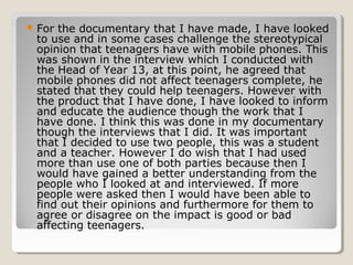  Forthe documentary that I have made, I have looked
 to use and in some cases challenge the stereotypical
 opinion that teenagers have with mobile phones. This
 was shown in the interview which I conducted with
 the Head of Year 13, at this point, he agreed that
 mobile phones did not affect teenagers complete, he
 stated that they could help teenagers. However with
 the product that I have done, I have looked to inform
 and educate the audience though the work that I
 have done. I think this was done in my documentary
 though the interviews that I did. It was important
 that I decided to use two people, this was a student
 and a teacher. However I do wish that I had used
 more than use one of both parties because then I
 would have gained a better understanding from the
 people who I looked at and interviewed. If more
 people were asked then I would have been able to
 find out their opinions and furthermore for them to
 agree or disagree on the impact is good or bad
 affecting teenagers.
 