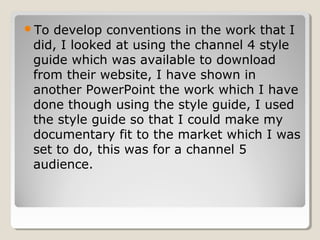 To develop conventions in the work that I
 did, I looked at using the channel 4 style
 guide which was available to download
 from their website, I have shown in
 another PowerPoint the work which I have
 done though using the style guide, I used
 the style guide so that I could make my
 documentary fit to the market which I was
 set to do, this was for a channel 5
 audience.
 