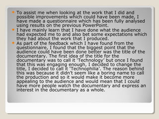  To assist me when looking at the work that I did and
  possible improvements which could have been made, I
  have made a questionnaire which has been fully analysed
  using results on the previous PowerPoint.
 I have mainly learn that I have done what the audience
  had expected me to and also bet some expectations which
  they had about the work that I produced.
 As part of the feedback which I have found from the
  questionnaire, I found that the biggest point that the
  audience could have been done better was the title of the
  documentary. The first idea of the title for the
  documentary was to call it ‘Technology’ but once I found
  that this was engaging enough, I decided to change the
  title, I decided to call it ‘Technophilia’. The reason behind
  this was because it didn’t seem like a boring name to call
  the production and so it would make it become more
  appealing to the audience and would mean that I could
  have more people watch the documentary and express an
  interest in the documentary as a whole.
 