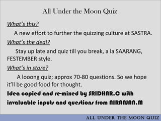 All Under the Moon Quiz
What’s this?
    A new effort to further the quizzing culture at SASTRA.
What’s the deal?
     Stay up late and quiz till you break, a la SAARANG,
FESTEMBER style.
What’s in store?
      A looong quiz; approx 70-80 questions. So we hope
it’ll be good food for thought.
Idea copied and re-mixed by SRIDHAR.C with
invaluable inputs and questions from NIRANJAN.M

                                All Under the Moon QUiz
 