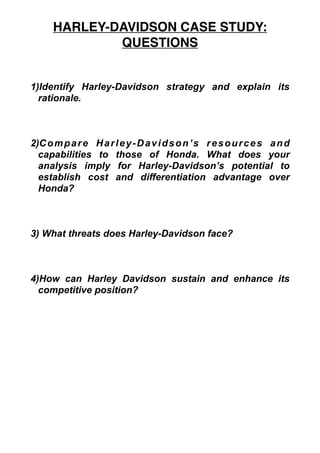 1)Identify Harley-Davidson strategy and explain its
rationale.
2)Compare Harley-Davidson’s resources and
capabilities to those of Honda. What does your
analysis imply for Harley-Davidson’s potential to
establish cost and differentiation advantage over
Honda?
3) What threats does Harley-Davidson face?
4)How can Harley Davidson sustain and enhance its
competitive position?
HARLEY-DAVIDSON CASE STUDY:
QUESTIONS
 