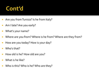 

Are you from Tunisia? Is he from Italy?



Am I late? Are you early?



What’s your name?



Where are you from? Where is he from? Where are they from?



How are you today? How is your day?



Who’s that?



How old is he? How old are you?



What is he like?



Who is this? Who is he? Who are they?

 