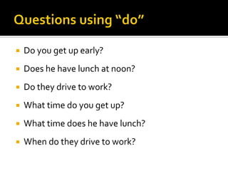 

Do you get up early?



Does he have lunch at noon?



Do they drive to work?



What time do you get up?



What time does he have lunch?



When do they drive to work?

 