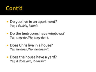 

Do you live in an apartment?
Yes, I do./No, I don’t.



Do the bedrooms have windows?
Yes, they do./No, they don’t.



Does Chris live in a house?
Yes, he does./No, he doesn’t.



Does the house have a yard?
Yes, it does./No, it doesn’t.

 