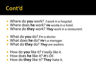 



Where do you work? I work in a hospital.
Where does he work? He works in a hotel.
Where do they work? They work in a restaurant.





What do you do? I’m a doctor.
What does he do? He’s a manager.
What do they do? They are waiters.





How do you like it? I really like it.
How does he like it? It’s OK.
How do they like it? They hate it.

 