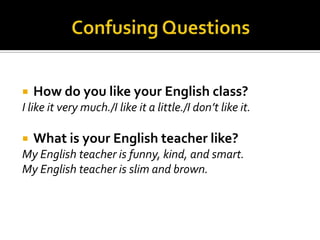 

How do you like your English class?

I like it very much./I like it a little./I don’t like it.


What is your English teacher like?

My English teacher is funny, kind, and smart.
My English teacher is slim and brown.

 