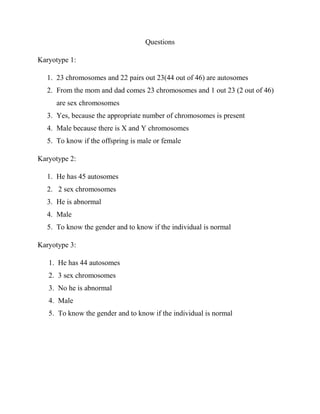 Questions
Karyotype 1:
1. 23 chromosomes and 22 pairs out 23(44 out of 46) are autosomes
2. From the mom and dad comes 23 chromosomes and 1 out 23 (2 out of 46)
are sex chromosomes
3. Yes, because the appropriate number of chromosomes is present
4. Male because there is X and Y chromosomes
5. To know if the offspring is male or female
Karyotype 2:
1. He has 45 autosomes
2. 2 sex chromosomes
3. He is abnormal
4. Male
5. To know the gender and to know if the individual is normal
Karyotype 3:
1. He has 44 autosomes
2. 3 sex chromosomes
3. No he is abnormal
4. Male
5. To know the gender and to know if the individual is normal

 