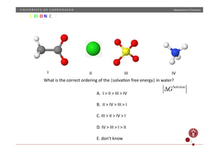Department	
  of	
  Chemistry	
  
S	
  	
  Cl	
  	
  O	
  N	
  	
  C	
  	
  	
  H	
  
What	
  is	
  the	
  correct	
  ordering	
  of	
  the	
  |solvaNon	
  free	
  energy|	
  in	
  water?	
  
ΔGSolvtion
I	
   II	
   III	
   IV	
  
A.	
  	
  I	
  >	
  II	
  >	
  III	
  >	
  IV	
  
B.	
  	
  II	
  >	
  IV	
  >	
  III	
  >	
  I	
  
C.	
  III	
  >	
  II	
  >	
  IV	
  >	
  I	
  
D.	
  IV	
  >	
  III	
  >	
  I	
  >	
  II	
  
E.	
  don’t	
  know	
  
5	
  
 