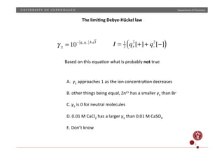 Department	
  of	
  Chemistry	
  
! ± = 10" q+ q" A I
I = 1
2 q+
2
[+]+ q!
2
[!]( )
Based	
  on	
  this	
  equaNon	
  what	
  is	
  probably	
  not	
  true	
  
A.	
  	
  γ±	
  approaches	
  1	
  as	
  the	
  ion	
  concentraNon	
  decreases	
  
B.	
  other	
  things	
  being	
  equal,	
  Zn2+	
  has	
  a	
  smaller	
  γ±	
  than	
  Br-­‐	
  	
  
C.	
  γ±	
  is	
  0	
  for	
  neutral	
  molecules	
  
D.	
  0.01	
  M	
  CaCl2	
  has	
  a	
  larger	
  γ±	
  than	
  0.01	
  M	
  CaSO4	
  	
  
E.	
  Don’t	
  know	
  	
  	
  
6	
  
The	
  limi4ng	
  Debye-­‐Hückel	
  law	
  
 