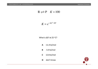 Department	
  of	
  Chemistry	
  
K = e−ΔGo
/RT
R  P K = 100
What	
  is	
  ΔGo	
  at	
  25	
  oC?	
  
A	
  	
  	
  	
  	
  -­‐11.4	
  kJ/mol	
  
B	
  	
  	
  	
  	
  	
  -­‐5.9	
  kJ/mol	
  
C	
  	
  	
  	
  	
  	
  12.8	
  kJ/mol	
  
D	
  	
  	
  	
  	
  	
  don’t	
  know	
  
7	
  
 