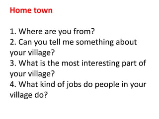 Home town
1. Where are you from?
2. Can you tell me something about
your village?
3. What is the most interesting part of
your village?
4. What kind of jobs do people in your
village do?
 