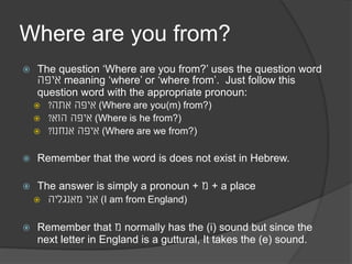 Where are you from? 
The question ‘Where are you from?’ uses the question word 
איפה meaning ‘where’ or ‘where from’. Just follow this 
question word with the appropriate pronoun: 
איפה אתה? (Where are you(m) from?) 
איפה הוא? (Where is he from?) 
איפה אנחנו? (Where are we from?) 
Remember that the word ‘is’ does not exist in Hebrew. 
The answer is simply a pronoun + מ + a place 
אני מאנגליה (I am from England) 
Remember that מ normally has the (i) sound but since the 
next letter in England is a guttural, It takes the (e) sound. 
 