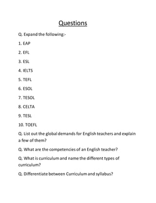 Questions 
Q. Expand the following:- 
1. EAP 
2. EFL 
3. ESL 
4. IELTS 
5. TEFL 
6. ESOL 
7. TESOL 
8. CELTA 
9. TESL 
10. TOEFL 
Q. List out the global demands for English teachers and explain 
a few of them? 
Q. What are the competencies of an English teacher? 
Q. What is curriculum and name the different types of 
curriculum? 
Q. Differentiate between Curriculum and syllabus? 
 