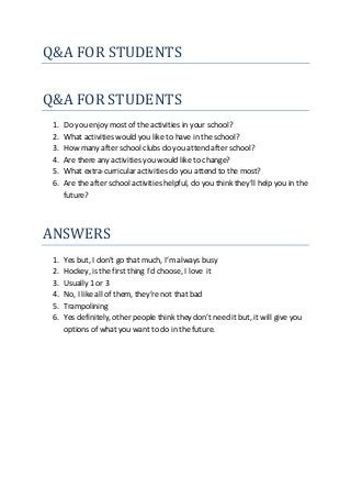 Q&A FOR STUDENTS 
Q&A FOR STUDENTS 
1. Do you enjoy most of the activities in your school? 
2. What activities would you like to have in the school? 
3. How many after school clubs do you attend after school? 
4. Are there any activities you would like to change? 
5. What extra-curricular activities do you attend to the most? 
6. Are the after school activities helpful, do you think they’ll help you in the 
future? 
ANSWERS 
1. Yes but, I don’t go that much, I’m always busy 
2. Hockey, is the first thing I’d choose, I love it 
3. Usually 1 or 3 
4. No, I like all of them, they’re not that bad 
5. Trampolining 
6. Yes definitely, other people think they don’t need it but, it will give you 
options of what you want to do in the future. 
 