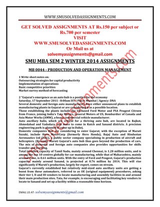 WWW.SMUSOLVEDASSIGNMENTS.COM
EMAIL US AT- solvemyassignments@gmail.com
GET SOLVED ASSIGNMENTS AT Rs.150 per subject or
Rs.700 per semester
VISIT
WWW.SMUSOLVEDASSIGNMENTS.COM
Or Mail us at
solvemyassignments@gmail.com
SMU MBA SEM 2 WINTER 2014 ASSIGNMENTS
MB 0044 - PRODUCTION AND OPERATION MANAGEMENT
1 Write short notes on:
Outsourcing strategies for capital productivity
Implementation of operations
Basic competitive priorities
Market survey method of forecasting
2 “Gujarat’s emergence as an auto hub is a positive for the economy
Saturday, 17 September 2011 - 8:00am IST | Place: Mumbai | Agency: DNA
Several domestic and foreign auto manufacturers have either announced plans to establish
manufacturing plants in Gujarat or are considering it as a possible location.
Those establishing the plants include the US-based Ford Motor and PSA Peugeot Citroen
from France, joining India’s Tata Motors, General Motors of US, Bombardier of Canada and
Asia Motor Works (AMW), a heavy commercial vehicle manufacturer.
Auto ancillary hubs, which are critical for a thriving auto hub, are located in Rajkot,
Ahmedabad and Vadodara, and more to come in Kutch and Sanand districts. A precision
engineering park is planned to come up in Dahej.
Domestic companies that are considering to enter Gujarat, with the exception of Maruti
Suzuki, include Hero MotorCorp (formerly Hero Honda), Bajaj Auto and Hindustan
Aeronautics Ltd (HAL), a public sector company specialising in production of aircraft and
helicopters. (Recently Maruti Gujarat’s auto hub thus goes beyond the production of cars.
The mix of domestic and foreign auto companies also provides opportunities for skills
transfer and learning.
Total installed capacity of Tamil Nadu, mainly around Chennai, is 1.28 million units, and is
among the top 10 centres globally for car manufacturing, while that of Maharashtra, mainly
around Pune, is 0.61 million units. With the entry of Ford and Peugeot, Gujarat’s production
capacity, mainly around Sanand, is projected at 0.76 million by 2014. This will rise
significantly if Maruti’s production, largely for export, comes on stream.
Gujarat’s currently established but relatively mid-sized auto ancillary units are getting a
boost from these automakers, referred to as OE (original equipment) procedures, asking
their tier I, II and III vendors to locate manufacturing and assembly facilities in and around
their main production sites. Tata, for example, is encouraging and facilitating key vendors to
locate to Sanand and set up a facility within a reasonable time horizon.
 