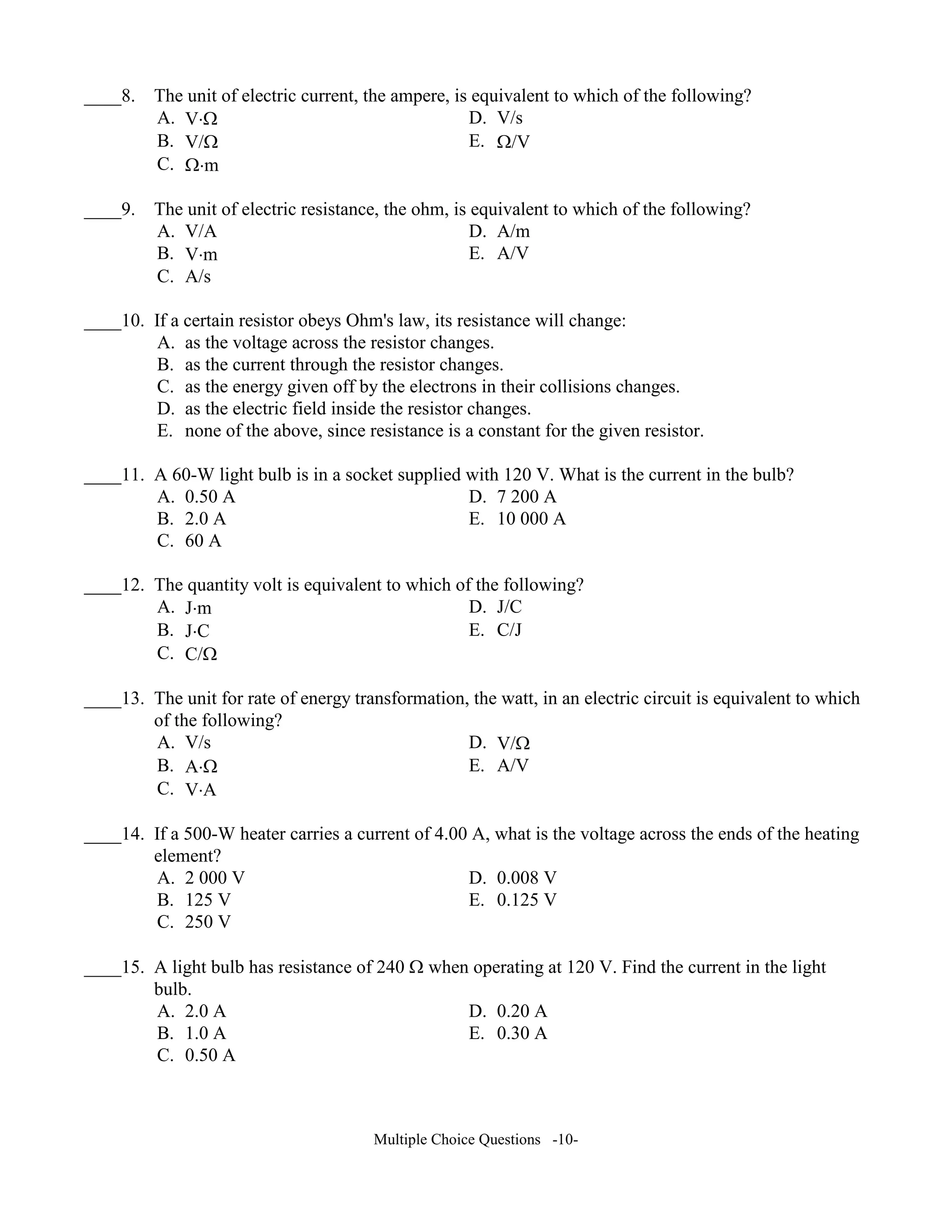 ____8. The unit of electric current, the ampere, is equivalent to which of the following?
A. V⋅Ω D. V/s
B. V/Ω E. Ω/V
C. Ω⋅m
____9. The unit of electric resistance, the ohm, is equivalent to which of the following?
A. V/A D. A/m
B. V⋅m E. A/V
C. A/s
____10. If a certain resistor obeys Ohm's law, its resistance will change:
A. as the voltage across the resistor changes.
B. as the current through the resistor changes.
C. as the energy given off by the electrons in their collisions changes.
D. as the electric field inside the resistor changes.
E. none of the above, since resistance is a constant for the given resistor.
____11. A 60-W light bulb is in a socket supplied with 120 V. What is the current in the bulb?
A. 0.50 A D. 7 200 A
B. 2.0 A E. 10 000 A
C. 60 A
____12. The quantity volt is equivalent to which of the following?
A. J⋅m D. J/C
B. J⋅C E. C/J
C. C/Ω
____13. The unit for rate of energy transformation, the watt, in an electric circuit is equivalent to which
of the following?
A. V/s D. V/Ω
B. A⋅Ω E. A/V
C. V⋅A
____14. If a 500-W heater carries a current of 4.00 A, what is the voltage across the ends of the heating
element?
A. 2 000 V D. 0.008 V
B. 125 V E. 0.125 V
C. 250 V
____15. A light bulb has resistance of 240 Ω when operating at 120 V. Find the current in the light
bulb.
A. 2.0 A D. 0.20 A
B. 1.0 A E. 0.30 A
C. 0.50 A
Multiple Choice Questions -10-
 