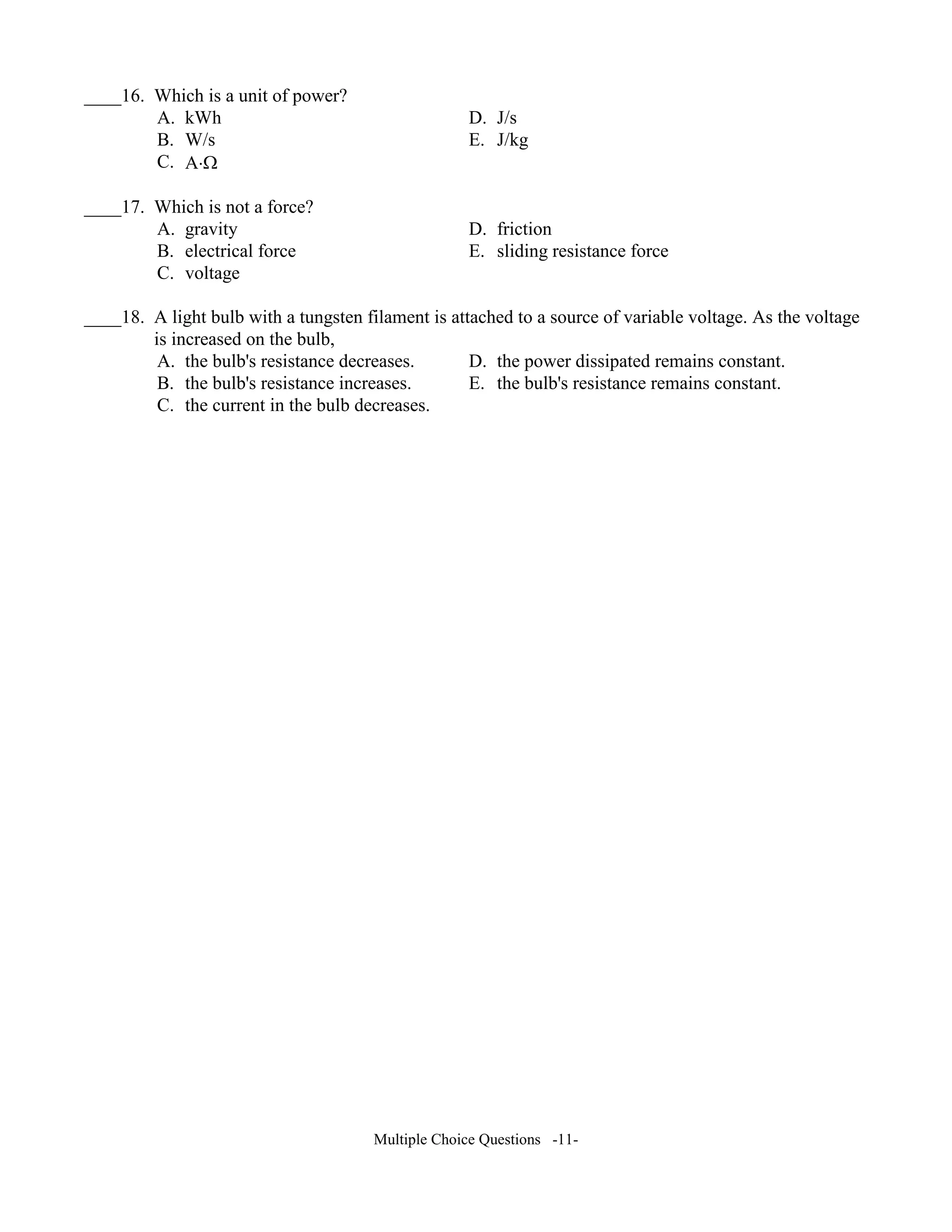____16. Which is a unit of power?
A. kWh D. J/s
B. W/s E. J/kg
C. A⋅Ω
____17. Which is not a force?
A. gravity D. friction
B. electrical force E. sliding resistance force
C. voltage
____18. A light bulb with a tungsten filament is attached to a source of variable voltage. As the voltage
is increased on the bulb,
A. the bulb's resistance decreases. D. the power dissipated remains constant.
B. the bulb's resistance increases. E. the bulb's resistance remains constant.
C. the current in the bulb decreases.
Multiple Choice Questions -11-
 