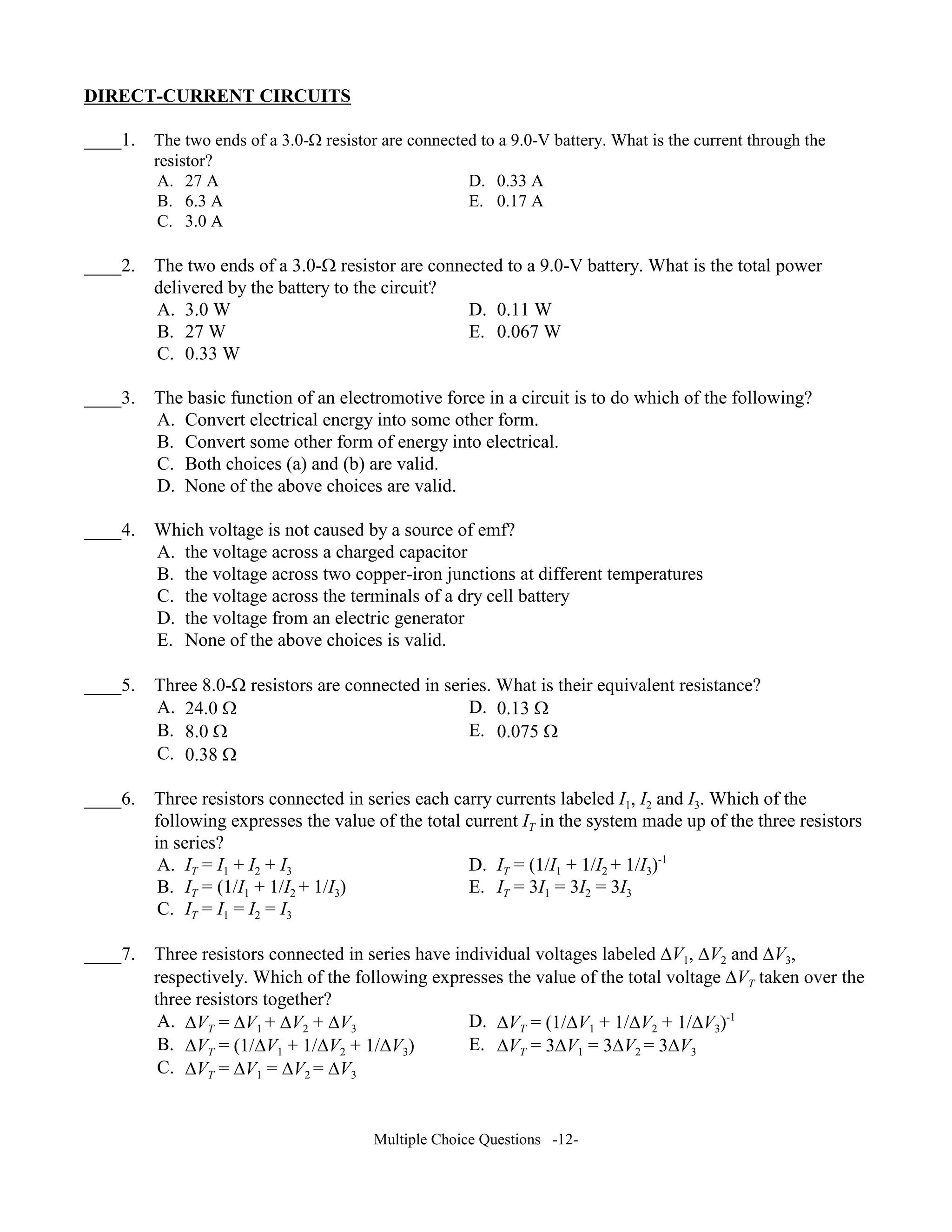 DIRECT-CURRE T CIRCUITS
____1. The two ends of a 3.0-Ω resistor are connected to a 9.0-V battery. What is the current through the
resistor?
A. 27 A D. 0.33 A
B. 6.3 A E. 0.17 A
C. 3.0 A
____2. The two ends of a 3.0-Ω resistor are connected to a 9.0-V battery. What is the total power
delivered by the battery to the circuit?
A. 3.0 W D. 0.11 W
B. 27 W E. 0.067 W
C. 0.33 W
____3. The basic function of an electromotive force in a circuit is to do which of the following?
A. Convert electrical energy into some other form.
B. Convert some other form of energy into electrical.
C. Both choices (a) and (b) are valid.
D. None of the above choices are valid.
____4. Which voltage is not caused by a source of emf?
A. the voltage across a charged capacitor
B. the voltage across two copper-iron junctions at different temperatures
C. the voltage across the terminals of a dry cell battery
D. the voltage from an electric generator
E. None of the above choices is valid.
____5. Three 8.0-Ω resistors are connected in series. What is their equivalent resistance?
A. 24.0 Ω D. 0.13 Ω
B. 8.0 Ω E. 0.075 Ω
C. 0.38 Ω
____6. Three resistors connected in series each carry currents labeled I1, I2 and I3. Which of the
following expresses the value of the total current IT in the system made up of the three resistors
in series?
A. IT = I1 + I2 + I3 D. IT = (1/I1 + 1/I2 + 1/I3)-1
B. IT = (1/I1 + 1/I2 + 1/I3) E. IT = 3I1 = 3I2 = 3I3
C. IT = I1 = I2 = I3
____7. Three resistors connected in series have individual voltages labeled ∆V1, ∆V2 and ∆V3,
respectively. Which of the following expresses the value of the total voltage ∆VT taken over the
three resistors together?
A. ∆VT = ∆V1 + ∆V2 + ∆V3 D. ∆VT = (1/∆V1 + 1/∆V2 + 1/∆V3)-1
B. ∆VT = (1/∆V1 + 1/∆V2 + 1/∆V3) E. ∆VT = 3∆V1 = 3∆V2 = 3∆V3
C. ∆VT = ∆V1 = ∆V2 = ∆V3
Multiple Choice Questions -12-
 