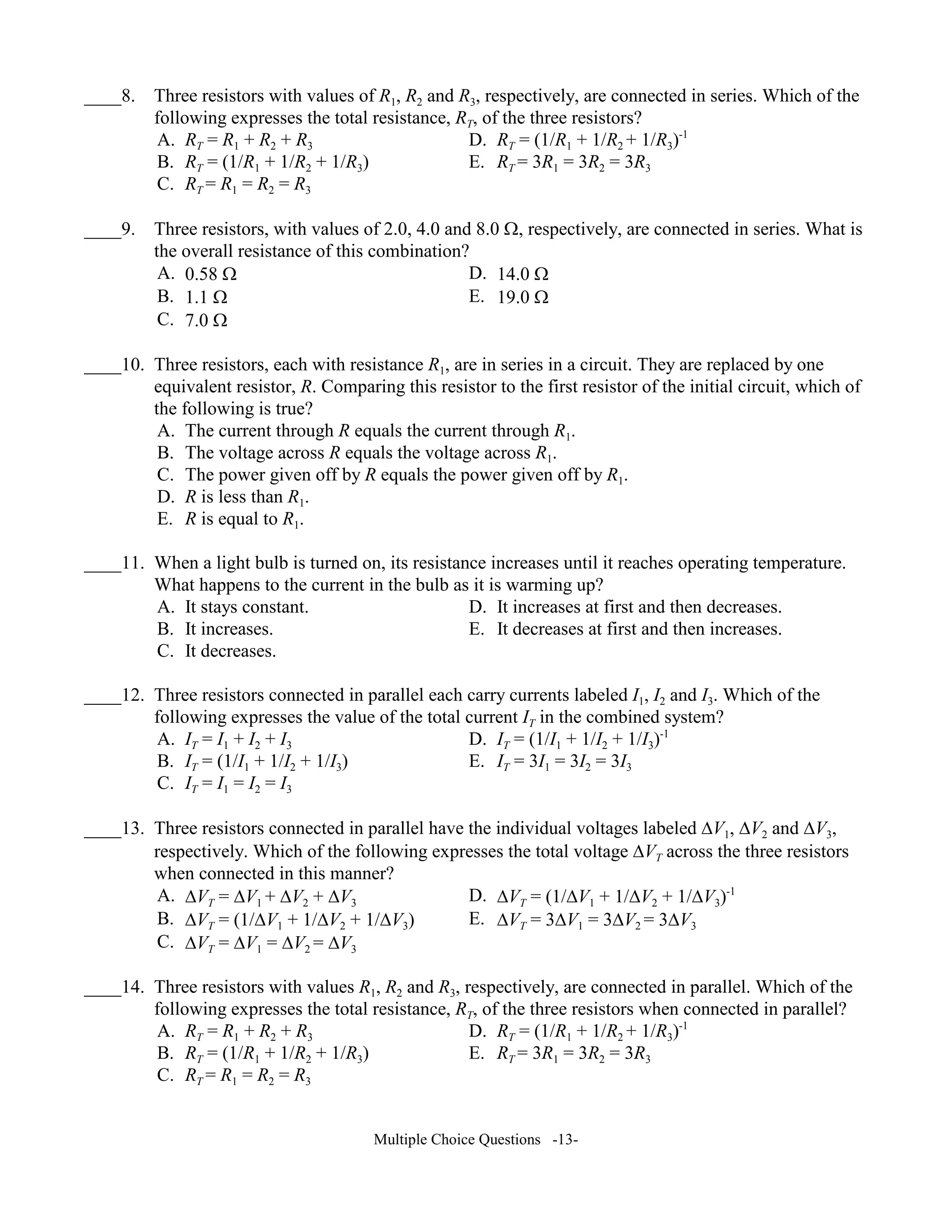 ____8. Three resistors with values of R1, R2 and R3, respectively, are connected in series. Which of the
following expresses the total resistance, RT, of the three resistors?
A. RT = R1 + R2 + R3 D. RT = (1/R1 + 1/R2 + 1/R3)-1
B. RT = (1/R1 + 1/R2 + 1/R3) E. RT = 3R1 = 3R2 = 3R3
C. RT = R1 = R2 = R3
____9. Three resistors, with values of 2.0, 4.0 and 8.0 Ω, respectively, are connected in series. What is
the overall resistance of this combination?
A. 0.58 Ω D. 14.0 Ω
B. 1.1 Ω E. 19.0 Ω
C. 7.0 Ω
____10. Three resistors, each with resistance R1, are in series in a circuit. They are replaced by one
equivalent resistor, R. Comparing this resistor to the first resistor of the initial circuit, which of
the following is true?
A. The current through R equals the current through R1.
B. The voltage across R equals the voltage across R1.
C. The power given off by R equals the power given off by R1.
D. R is less than R1.
E. R is equal to R1.
____11. When a light bulb is turned on, its resistance increases until it reaches operating temperature.
What happens to the current in the bulb as it is warming up?
A. It stays constant. D. It increases at first and then decreases.
B. It increases. E. It decreases at first and then increases.
C. It decreases.
____12. Three resistors connected in parallel each carry currents labeled I1, I2 and I3. Which of the
following expresses the value of the total current IT in the combined system?
A. IT = I1 + I2 + I3 D. IT = (1/I1 + 1/I2 + 1/I3)-1
B. IT = (1/I1 + 1/I2 + 1/I3) E. IT = 3I1 = 3I2 = 3I3
C. IT = I1 = I2 = I3
____13. Three resistors connected in parallel have the individual voltages labeled ∆V1, ∆V2 and ∆V3,
respectively. Which of the following expresses the total voltage ∆VT across the three resistors
when connected in this manner?
A. ∆VT = ∆V1 + ∆V2 + ∆V3 D. ∆VT = (1/∆V1 + 1/∆V2 + 1/∆V3)-1
B. ∆VT = (1/∆V1 + 1/∆V2 + 1/∆V3) E. ∆VT = 3∆V1 = 3∆V2 = 3∆V3
C. ∆VT = ∆V1 = ∆V2 = ∆V3
____14. Three resistors with values R1, R2 and R3, respectively, are connected in parallel. Which of the
following expresses the total resistance, RT, of the three resistors when connected in parallel?
A. RT = R1 + R2 + R3 D. RT = (1/R1 + 1/R2 + 1/R3)-1
B. RT = (1/R1 + 1/R2 + 1/R3) E. RT = 3R1 = 3R2 = 3R3
C. RT = R1 = R2 = R3
Multiple Choice Questions -13-
 