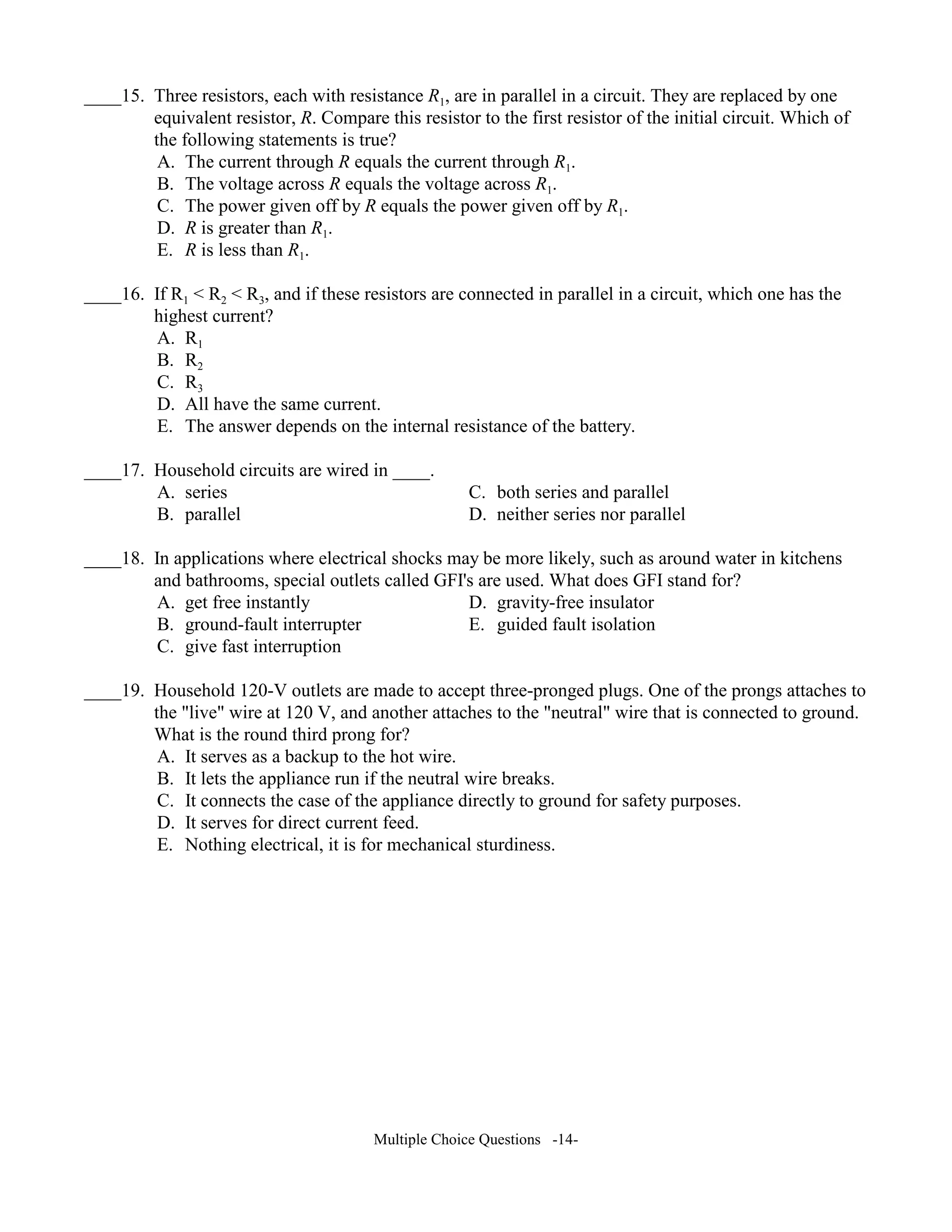 ____15. Three resistors, each with resistance R1, are in parallel in a circuit. They are replaced by one
equivalent resistor, R. Compare this resistor to the first resistor of the initial circuit. Which of
the following statements is true?
A. The current through R equals the current through R1.
B. The voltage across R equals the voltage across R1.
C. The power given off by R equals the power given off by R1.
D. R is greater than R1.
E. R is less than R1.
____16. If R1 < R2 < R3, and if these resistors are connected in parallel in a circuit, which one has the
highest current?
A. R1
B. R2
C. R3
D. All have the same current.
E. The answer depends on the internal resistance of the battery.
____17. Household circuits are wired in ____.
A. series C. both series and parallel
B. parallel D. neither series nor parallel
____18. In applications where electrical shocks may be more likely, such as around water in kitchens
and bathrooms, special outlets called GFI's are used. What does GFI stand for?
A. get free instantly D. gravity-free insulator
B. ground-fault interrupter E. guided fault isolation
C. give fast interruption
____19. Household 120-V outlets are made to accept three-pronged plugs. One of the prongs attaches to
the "live" wire at 120 V, and another attaches to the "neutral" wire that is connected to ground.
What is the round third prong for?
A. It serves as a backup to the hot wire.
B. It lets the appliance run if the neutral wire breaks.
C. It connects the case of the appliance directly to ground for safety purposes.
D. It serves for direct current feed.
E. Nothing electrical, it is for mechanical sturdiness.
Multiple Choice Questions -14-
 