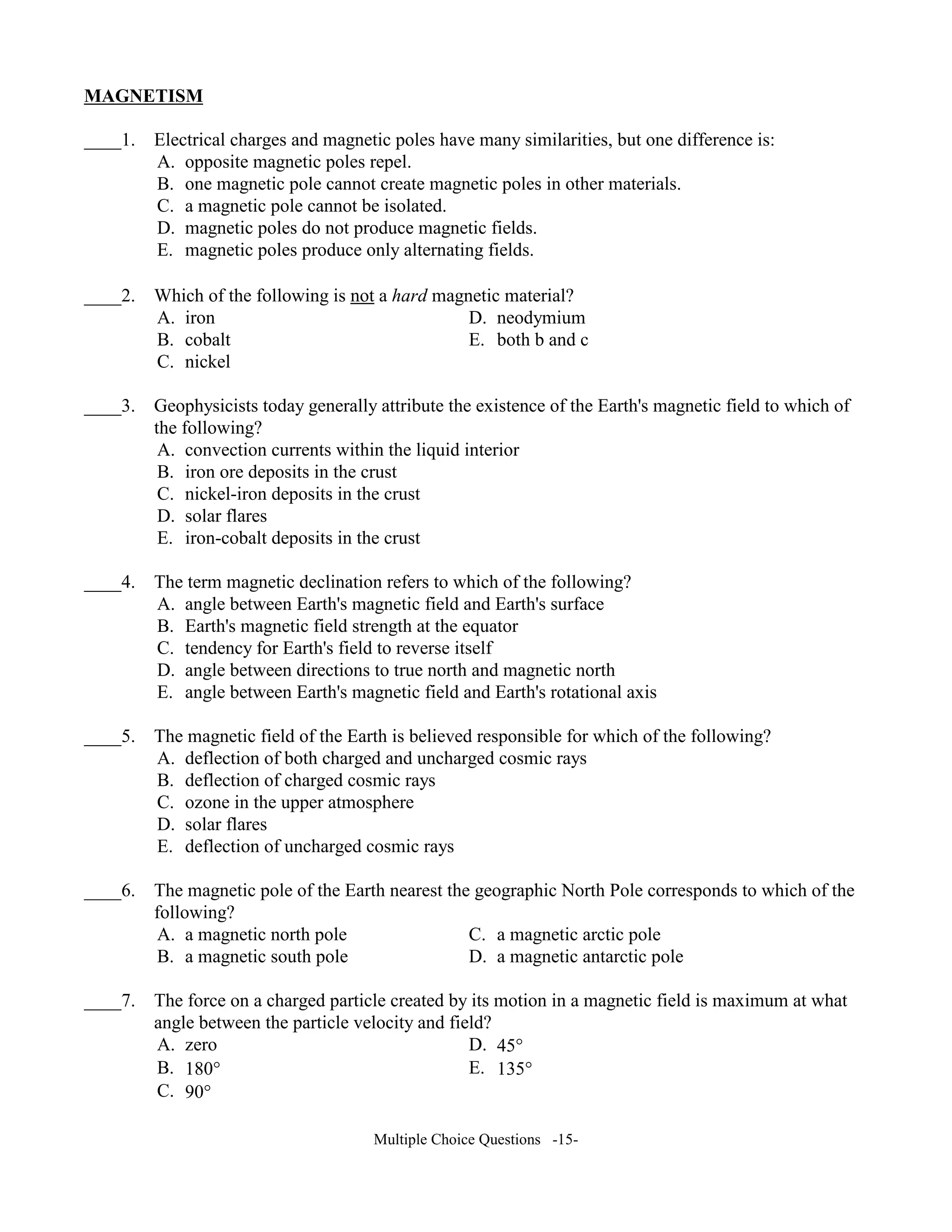 MAG ETISM
____1. Electrical charges and magnetic poles have many similarities, but one difference is:
A. opposite magnetic poles repel.
B. one magnetic pole cannot create magnetic poles in other materials.
C. a magnetic pole cannot be isolated.
D. magnetic poles do not produce magnetic fields.
E. magnetic poles produce only alternating fields.
____2. Which of the following is not a hard magnetic material?
A. iron D. neodymium
B. cobalt E. both b and c
C. nickel
____3. Geophysicists today generally attribute the existence of the Earth's magnetic field to which of
the following?
A. convection currents within the liquid interior
B. iron ore deposits in the crust
C. nickel-iron deposits in the crust
D. solar flares
E. iron-cobalt deposits in the crust
____4. The term magnetic declination refers to which of the following?
A. angle between Earth's magnetic field and Earth's surface
B. Earth's magnetic field strength at the equator
C. tendency for Earth's field to reverse itself
D. angle between directions to true north and magnetic north
E. angle between Earth's magnetic field and Earth's rotational axis
____5. The magnetic field of the Earth is believed responsible for which of the following?
A. deflection of both charged and uncharged cosmic rays
B. deflection of charged cosmic rays
C. ozone in the upper atmosphere
D. solar flares
E. deflection of uncharged cosmic rays
____6. The magnetic pole of the Earth nearest the geographic North Pole corresponds to which of the
following?
A. a magnetic north pole C. a magnetic arctic pole
B. a magnetic south pole D. a magnetic antarctic pole
____7. The force on a charged particle created by its motion in a magnetic field is maximum at what
angle between the particle velocity and field?
A. zero D. 45°
B. 180° E. 135°
C. 90°
Multiple Choice Questions -15-
 