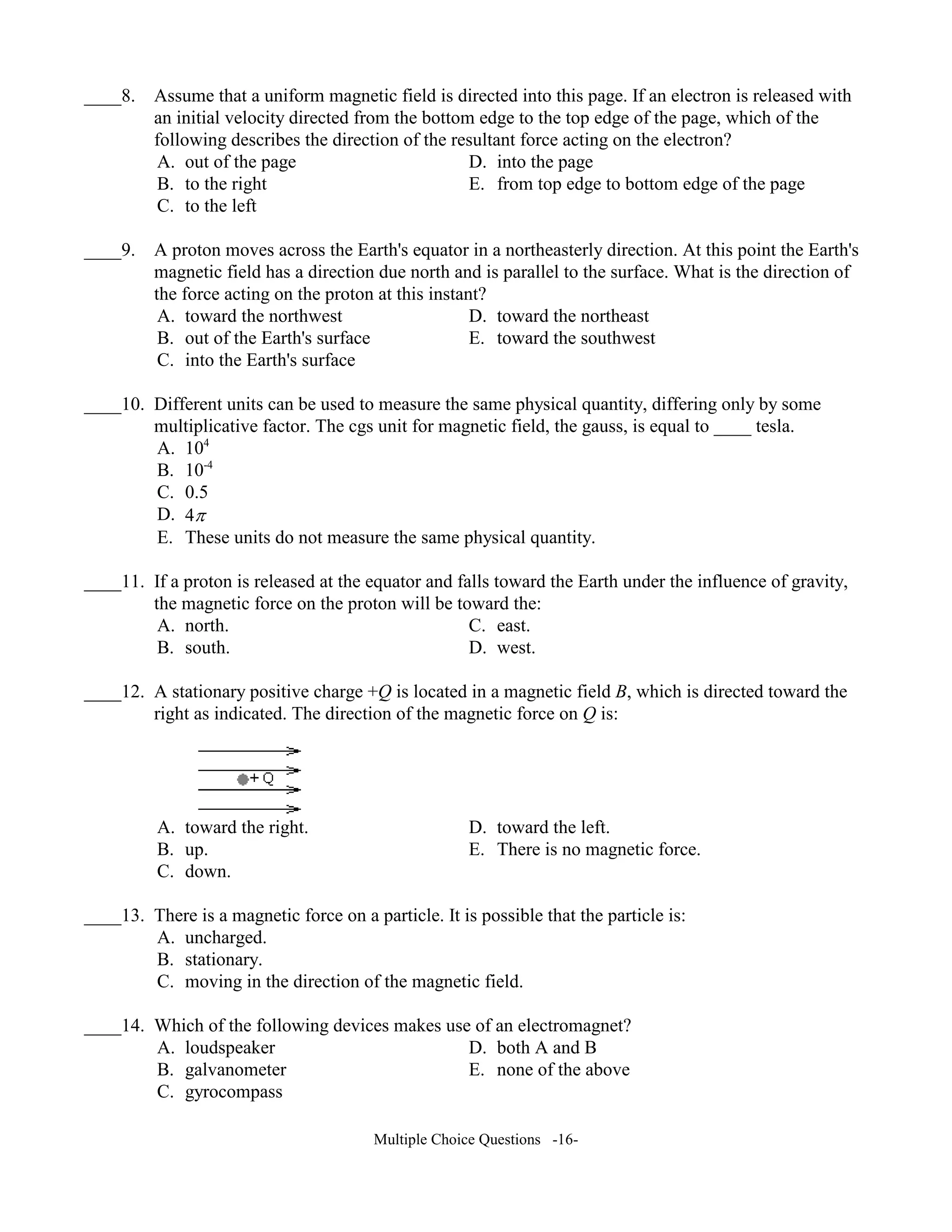 ____8. Assume that a uniform magnetic field is directed into this page. If an electron is released with
an initial velocity directed from the bottom edge to the top edge of the page, which of the
following describes the direction of the resultant force acting on the electron?
A. out of the page D. into the page
B. to the right E. from top edge to bottom edge of the page
C. to the left
____9. A proton moves across the Earth's equator in a northeasterly direction. At this point the Earth's
magnetic field has a direction due north and is parallel to the surface. What is the direction of
the force acting on the proton at this instant?
A. toward the northwest D. toward the northeast
B. out of the Earth's surface E. toward the southwest
C. into the Earth's surface
____10. Different units can be used to measure the same physical quantity, differing only by some
multiplicative factor. The cgs unit for magnetic field, the gauss, is equal to ____ tesla.
A. 104
B. 10-4
C. 0.5
D. 4π
E. These units do not measure the same physical quantity.
____11. If a proton is released at the equator and falls toward the Earth under the influence of gravity,
the magnetic force on the proton will be toward the:
A. north. C. east.
B. south. D. west.
____12. A stationary positive charge +Q is located in a magnetic field B, which is directed toward the
right as indicated. The direction of the magnetic force on Q is:
A. toward the right. D. toward the left.
B. up. E. There is no magnetic force.
C. down.
____13. There is a magnetic force on a particle. It is possible that the particle is:
A. uncharged.
B. stationary.
C. moving in the direction of the magnetic field.
____14. Which of the following devices makes use of an electromagnet?
A. loudspeaker D. both A and B
B. galvanometer E. none of the above
C. gyrocompass
Multiple Choice Questions -16-
 