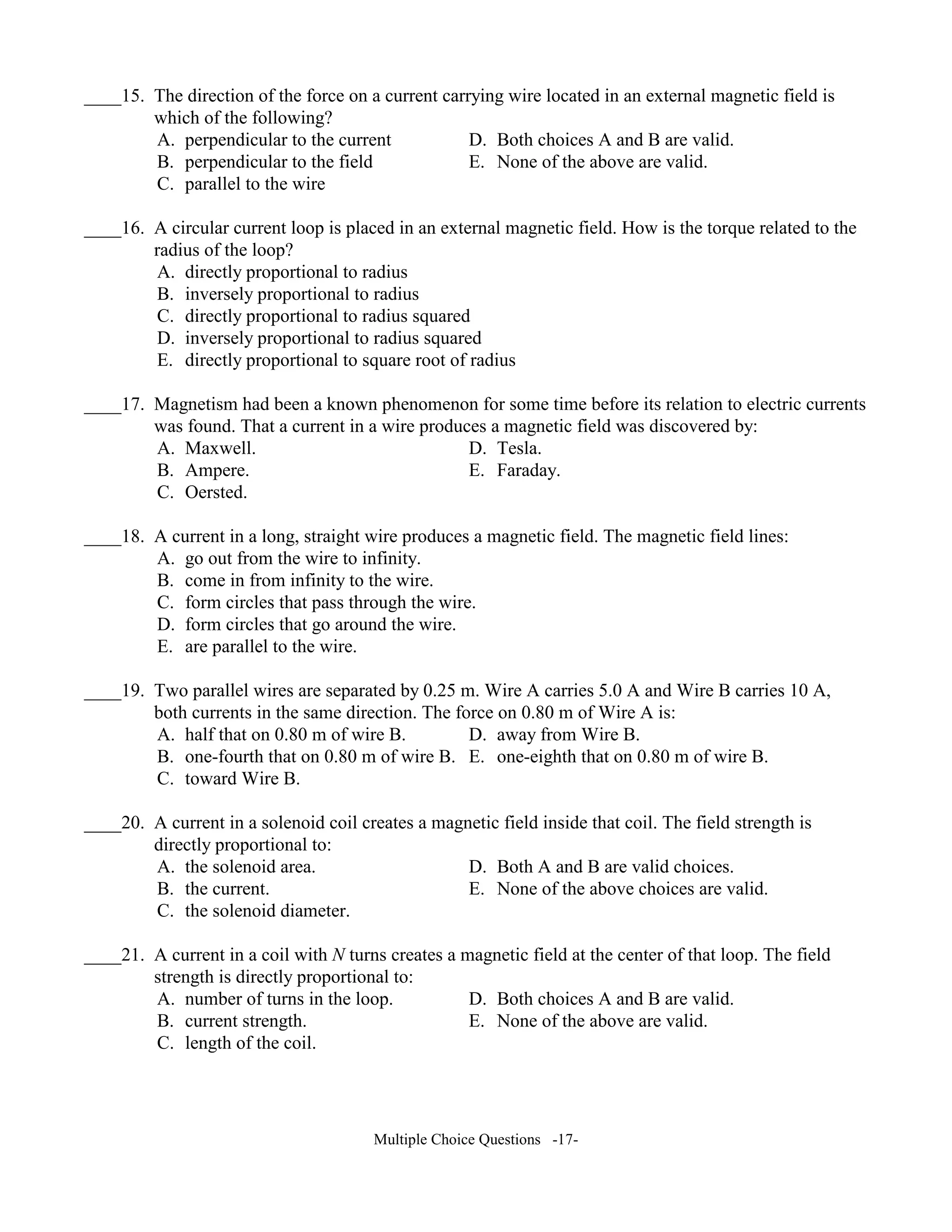 ____15. The direction of the force on a current carrying wire located in an external magnetic field is
which of the following?
A. perpendicular to the current D. Both choices A and B are valid.
B. perpendicular to the field E. None of the above are valid.
C. parallel to the wire
____16. A circular current loop is placed in an external magnetic field. How is the torque related to the
radius of the loop?
A. directly proportional to radius
B. inversely proportional to radius
C. directly proportional to radius squared
D. inversely proportional to radius squared
E. directly proportional to square root of radius
____17. Magnetism had been a known phenomenon for some time before its relation to electric currents
was found. That a current in a wire produces a magnetic field was discovered by:
A. Maxwell. D. Tesla.
B. Ampere. E. Faraday.
C. Oersted.
____18. A current in a long, straight wire produces a magnetic field. The magnetic field lines:
A. go out from the wire to infinity.
B. come in from infinity to the wire.
C. form circles that pass through the wire.
D. form circles that go around the wire.
E. are parallel to the wire.
____19. Two parallel wires are separated by 0.25 m. Wire A carries 5.0 A and Wire B carries 10 A,
both currents in the same direction. The force on 0.80 m of Wire A is:
A. half that on 0.80 m of wire B. D. away from Wire B.
B. one-fourth that on 0.80 m of wire B. E. one-eighth that on 0.80 m of wire B.
C. toward Wire B.
____20. A current in a solenoid coil creates a magnetic field inside that coil. The field strength is
directly proportional to:
A. the solenoid area. D. Both A and B are valid choices.
B. the current. E. None of the above choices are valid.
C. the solenoid diameter.
____21. A current in a coil with turns creates a magnetic field at the center of that loop. The field
strength is directly proportional to:
A. number of turns in the loop. D. Both choices A and B are valid.
B. current strength. E. None of the above are valid.
C. length of the coil.
Multiple Choice Questions -17-
 