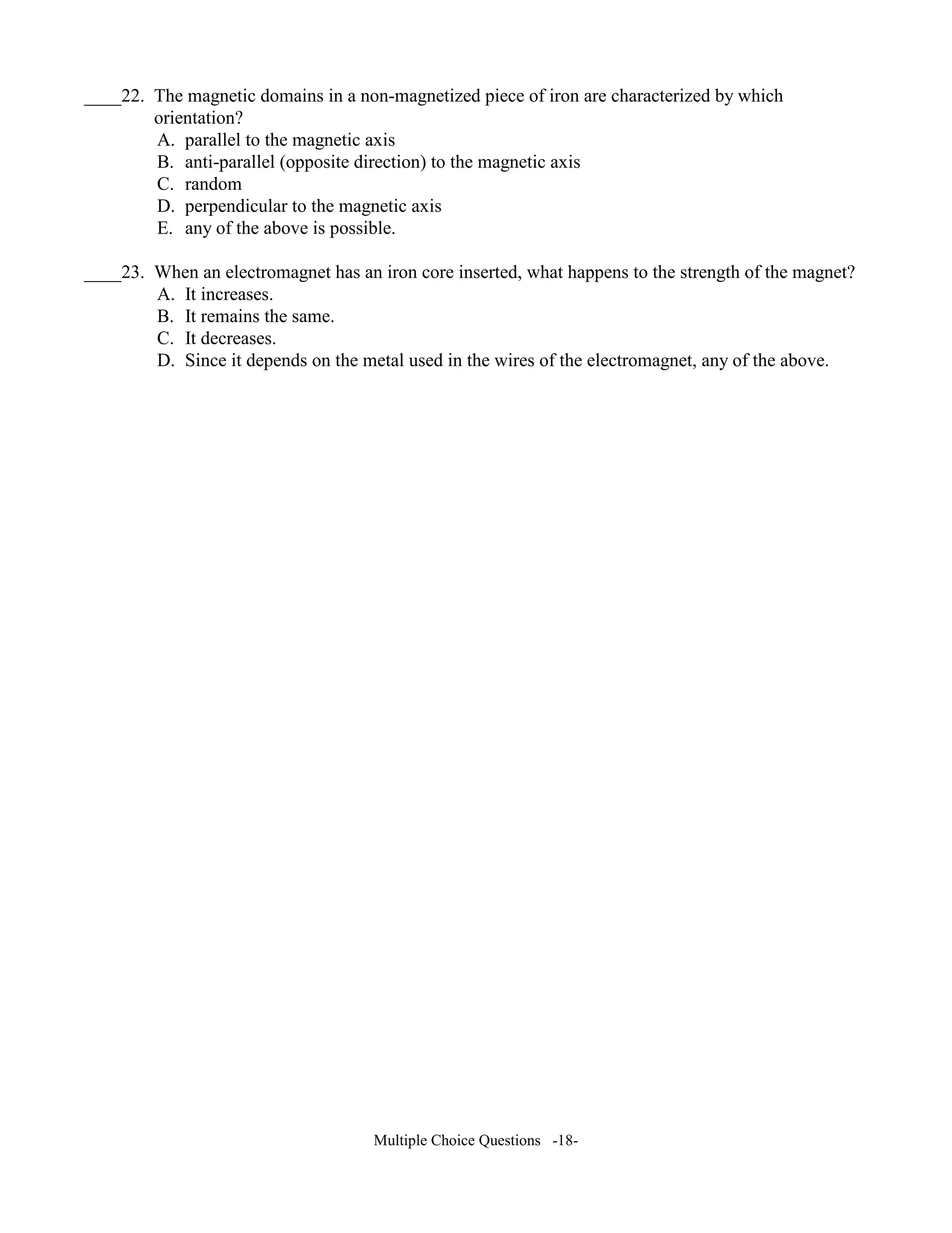 ____22. The magnetic domains in a non-magnetized piece of iron are characterized by which
orientation?
A. parallel to the magnetic axis
B. anti-parallel (opposite direction) to the magnetic axis
C. random
D. perpendicular to the magnetic axis
E. any of the above is possible.
____23. When an electromagnet has an iron core inserted, what happens to the strength of the magnet?
A. It increases.
B. It remains the same.
C. It decreases.
D. Since it depends on the metal used in the wires of the electromagnet, any of the above.
Multiple Choice Questions -18-
 