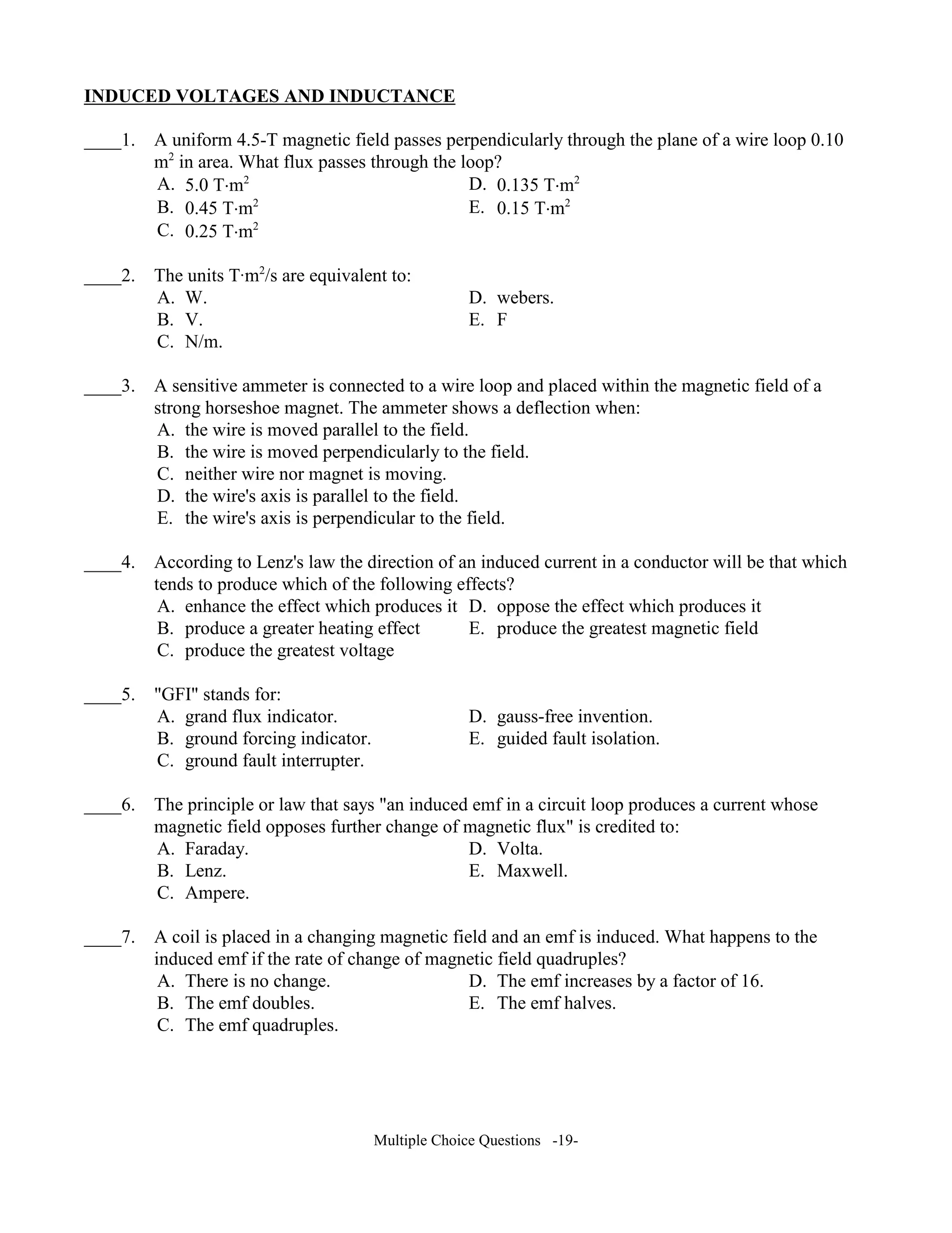 I DUCED VOLTAGES A D I DUCTA CE
____1. A uniform 4.5-T magnetic field passes perpendicularly through the plane of a wire loop 0.10
m2
in area. What flux passes through the loop?
A. 5.0 T⋅m2
D. 0.135 T⋅m2
B. 0.45 T⋅m2
E. 0.15 T⋅m2
C. 0.25 T⋅m2
____2. The units TAm2
/s are equivalent to:
A. W. D. webers.
B. V. E. F
C. N/m.
____3. A sensitive ammeter is connected to a wire loop and placed within the magnetic field of a
strong horseshoe magnet. The ammeter shows a deflection when:
A. the wire is moved parallel to the field.
B. the wire is moved perpendicularly to the field.
C. neither wire nor magnet is moving.
D. the wire's axis is parallel to the field.
E. the wire's axis is perpendicular to the field.
____4. According to Lenz's law the direction of an induced current in a conductor will be that which
tends to produce which of the following effects?
A. enhance the effect which produces it D. oppose the effect which produces it
B. produce a greater heating effect E. produce the greatest magnetic field
C. produce the greatest voltage
____5. "GFI" stands for:
A. grand flux indicator. D. gauss-free invention.
B. ground forcing indicator. E. guided fault isolation.
C. ground fault interrupter.
____6. The principle or law that says "an induced emf in a circuit loop produces a current whose
magnetic field opposes further change of magnetic flux" is credited to:
A. Faraday. D. Volta.
B. Lenz. E. Maxwell.
C. Ampere.
____7. A coil is placed in a changing magnetic field and an emf is induced. What happens to the
induced emf if the rate of change of magnetic field quadruples?
A. There is no change. D. The emf increases by a factor of 16.
B. The emf doubles. E. The emf halves.
C. The emf quadruples.
Multiple Choice Questions -19-
 