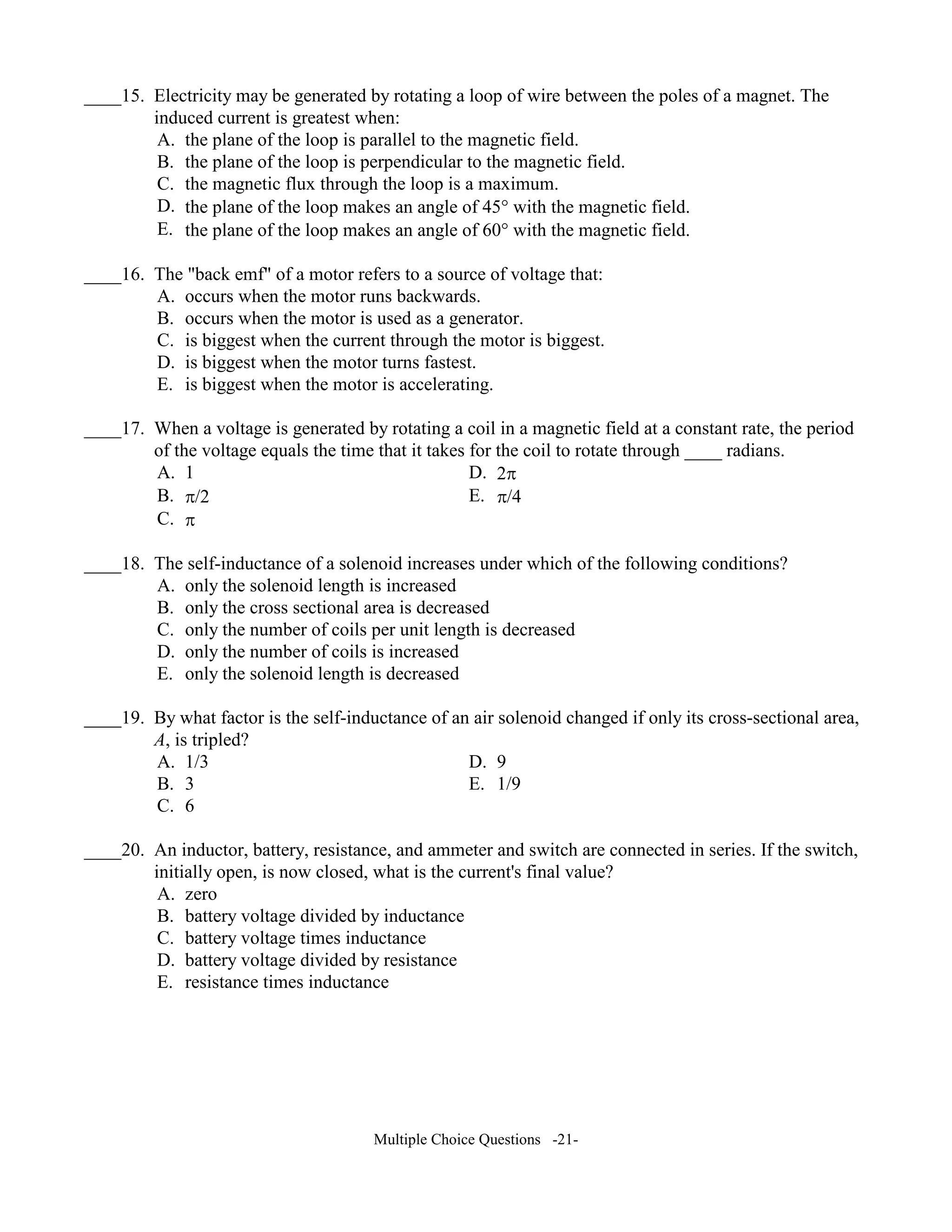 ____15. Electricity may be generated by rotating a loop of wire between the poles of a magnet. The
induced current is greatest when:
A. the plane of the loop is parallel to the magnetic field.
B. the plane of the loop is perpendicular to the magnetic field.
C. the magnetic flux through the loop is a maximum.
D. the plane of the loop makes an angle of 45° with the magnetic field.
E. the plane of the loop makes an angle of 60° with the magnetic field.
____16. The "back emf" of a motor refers to a source of voltage that:
A. occurs when the motor runs backwards.
B. occurs when the motor is used as a generator.
C. is biggest when the current through the motor is biggest.
D. is biggest when the motor turns fastest.
E. is biggest when the motor is accelerating.
____17. When a voltage is generated by rotating a coil in a magnetic field at a constant rate, the period
of the voltage equals the time that it takes for the coil to rotate through ____ radians.
A. 1 D. 2π
B. π/2 E. π/4
C. π
____18. The self-inductance of a solenoid increases under which of the following conditions?
A. only the solenoid length is increased
B. only the cross sectional area is decreased
C. only the number of coils per unit length is decreased
D. only the number of coils is increased
E. only the solenoid length is decreased
____19. By what factor is the self-inductance of an air solenoid changed if only its cross-sectional area,
A, is tripled?
A. 1/3 D. 9
B. 3 E. 1/9
C. 6
____20. An inductor, battery, resistance, and ammeter and switch are connected in series. If the switch,
initially open, is now closed, what is the current's final value?
A. zero
B. battery voltage divided by inductance
C. battery voltage times inductance
D. battery voltage divided by resistance
E. resistance times inductance
Multiple Choice Questions -21-
 