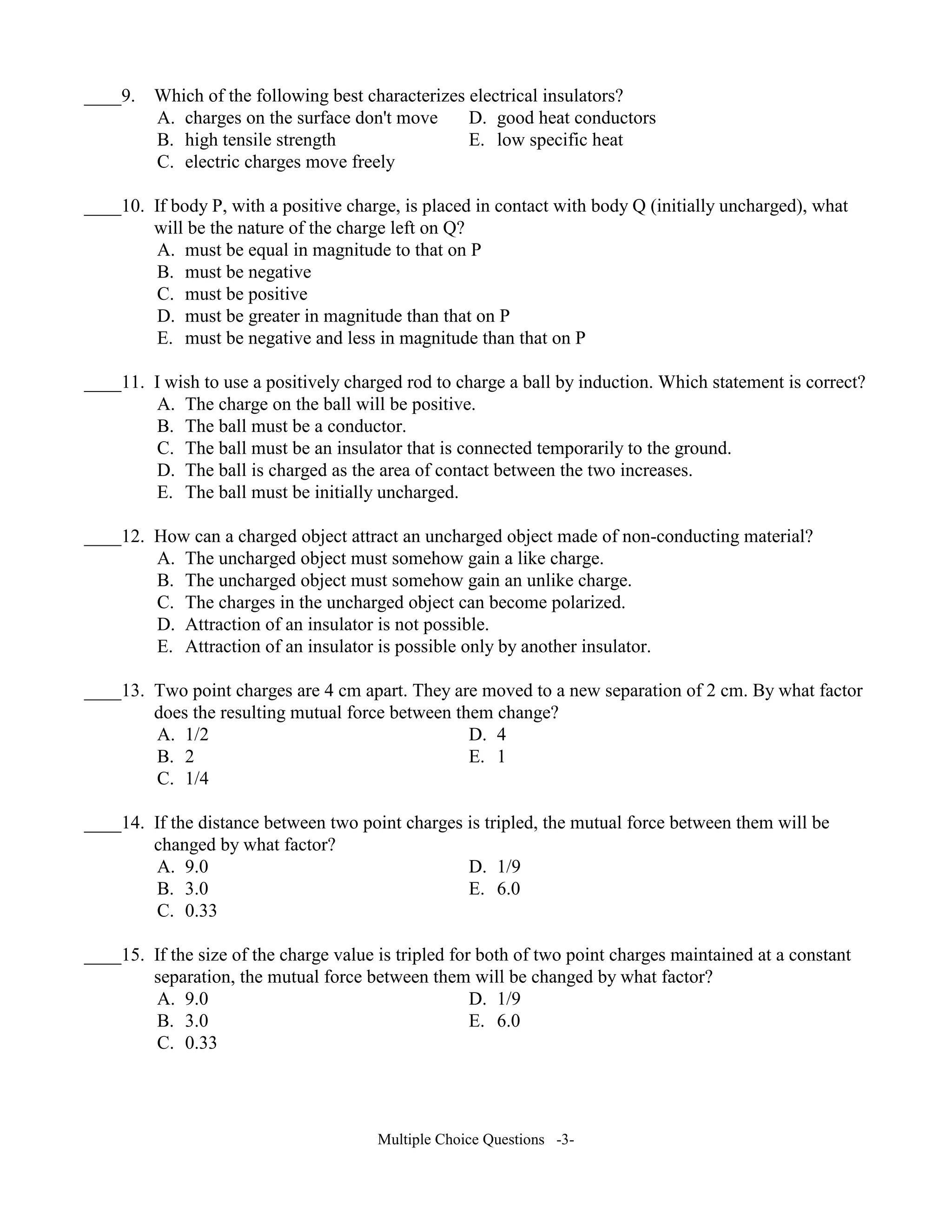 ____9. Which of the following best characterizes electrical insulators?
A. charges on the surface don't move D. good heat conductors
B. high tensile strength E. low specific heat
C. electric charges move freely
____10. If body P, with a positive charge, is placed in contact with body Q (initially uncharged), what
will be the nature of the charge left on Q?
A. must be equal in magnitude to that on P
B. must be negative
C. must be positive
D. must be greater in magnitude than that on P
E. must be negative and less in magnitude than that on P
____11. I wish to use a positively charged rod to charge a ball by induction. Which statement is correct?
A. The charge on the ball will be positive.
B. The ball must be a conductor.
C. The ball must be an insulator that is connected temporarily to the ground.
D. The ball is charged as the area of contact between the two increases.
E. The ball must be initially uncharged.
____12. How can a charged object attract an uncharged object made of non-conducting material?
A. The uncharged object must somehow gain a like charge.
B. The uncharged object must somehow gain an unlike charge.
C. The charges in the uncharged object can become polarized.
D. Attraction of an insulator is not possible.
E. Attraction of an insulator is possible only by another insulator.
____13. Two point charges are 4 cm apart. They are moved to a new separation of 2 cm. By what factor
does the resulting mutual force between them change?
A. 1/2 D. 4
B. 2 E. 1
C. 1/4
____14. If the distance between two point charges is tripled, the mutual force between them will be
changed by what factor?
A. 9.0 D. 1/9
B. 3.0 E. 6.0
C. 0.33
____15. If the size of the charge value is tripled for both of two point charges maintained at a constant
separation, the mutual force between them will be changed by what factor?
A. 9.0 D. 1/9
B. 3.0 E. 6.0
C. 0.33
Multiple Choice Questions -3-
 