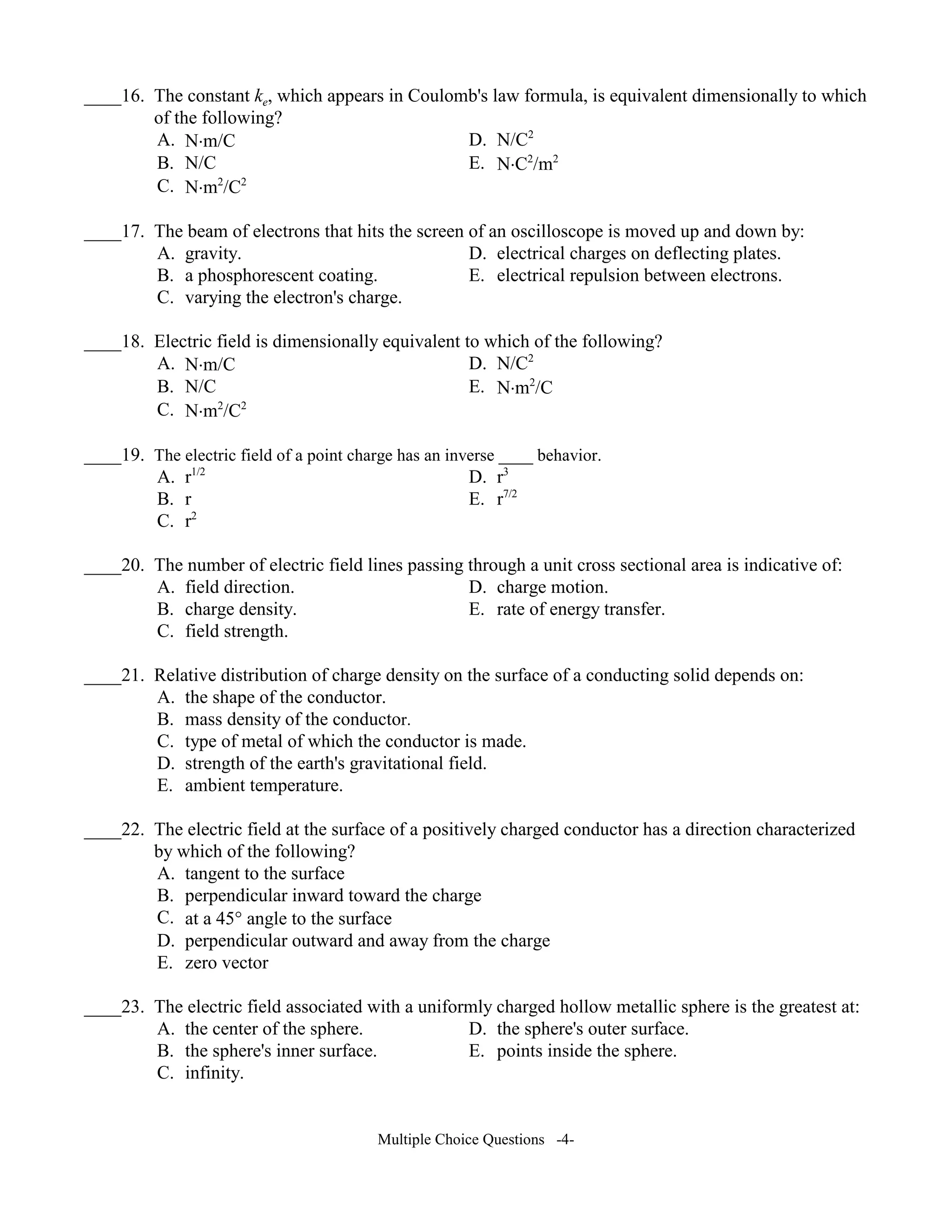 ____16. The constant ke, which appears in Coulomb's law formula, is equivalent dimensionally to which
of the following?
A. N⋅m/C D. N/C2
B. N/C E. N⋅C2
/m2
C. N⋅m2
/C2
____17. The beam of electrons that hits the screen of an oscilloscope is moved up and down by:
A. gravity. D. electrical charges on deflecting plates.
B. a phosphorescent coating. E. electrical repulsion between electrons.
C. varying the electron's charge.
____18. Electric field is dimensionally equivalent to which of the following?
A. N⋅m/C D. N/C2
B. N/C E. N⋅m2
/C
C. N⋅m2
/C2
____19. The electric field of a point charge has an inverse ____ behavior.
A. r1/2
D. r3
B. r E. r7/2
C. r2
____20. The number of electric field lines passing through a unit cross sectional area is indicative of:
A. field direction. D. charge motion.
B. charge density. E. rate of energy transfer.
C. field strength.
____21. Relative distribution of charge density on the surface of a conducting solid depends on:
A. the shape of the conductor.
B. mass density of the conductor.
C. type of metal of which the conductor is made.
D. strength of the earth's gravitational field.
E. ambient temperature.
____22. The electric field at the surface of a positively charged conductor has a direction characterized
by which of the following?
A. tangent to the surface
B. perpendicular inward toward the charge
C. at a 45° angle to the surface
D. perpendicular outward and away from the charge
E. zero vector
____23. The electric field associated with a uniformly charged hollow metallic sphere is the greatest at:
A. the center of the sphere. D. the sphere's outer surface.
B. the sphere's inner surface. E. points inside the sphere.
C. infinity.
Multiple Choice Questions -4-
 
