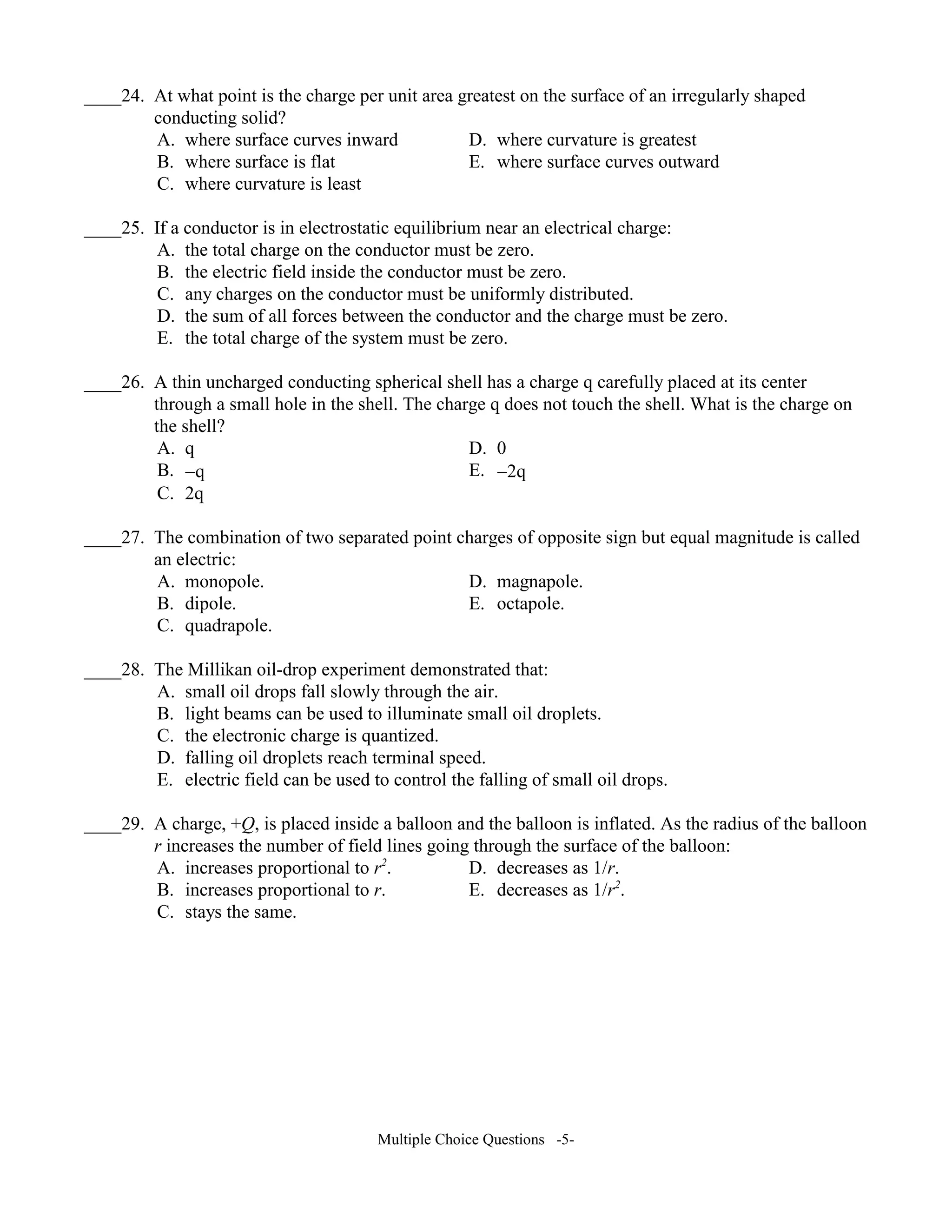 ____24. At what point is the charge per unit area greatest on the surface of an irregularly shaped
conducting solid?
A. where surface curves inward D. where curvature is greatest
B. where surface is flat E. where surface curves outward
C. where curvature is least
____25. If a conductor is in electrostatic equilibrium near an electrical charge:
A. the total charge on the conductor must be zero.
B. the electric field inside the conductor must be zero.
C. any charges on the conductor must be uniformly distributed.
D. the sum of all forces between the conductor and the charge must be zero.
E. the total charge of the system must be zero.
____26. A thin uncharged conducting spherical shell has a charge q carefully placed at its center
through a small hole in the shell. The charge q does not touch the shell. What is the charge on
the shell?
A. q D. 0
B. −q E. −2q
C. 2q
____27. The combination of two separated point charges of opposite sign but equal magnitude is called
an electric:
A. monopole. D. magnapole.
B. dipole. E. octapole.
C. quadrapole.
____28. The Millikan oil-drop experiment demonstrated that:
A. small oil drops fall slowly through the air.
B. light beams can be used to illuminate small oil droplets.
C. the electronic charge is quantized.
D. falling oil droplets reach terminal speed.
E. electric field can be used to control the falling of small oil drops.
____29. A charge, +Q, is placed inside a balloon and the balloon is inflated. As the radius of the balloon
r increases the number of field lines going through the surface of the balloon:
A. increases proportional to r2
. D. decreases as 1/r.
B. increases proportional to r. E. decreases as 1/r2
.
C. stays the same.
Multiple Choice Questions -5-
 