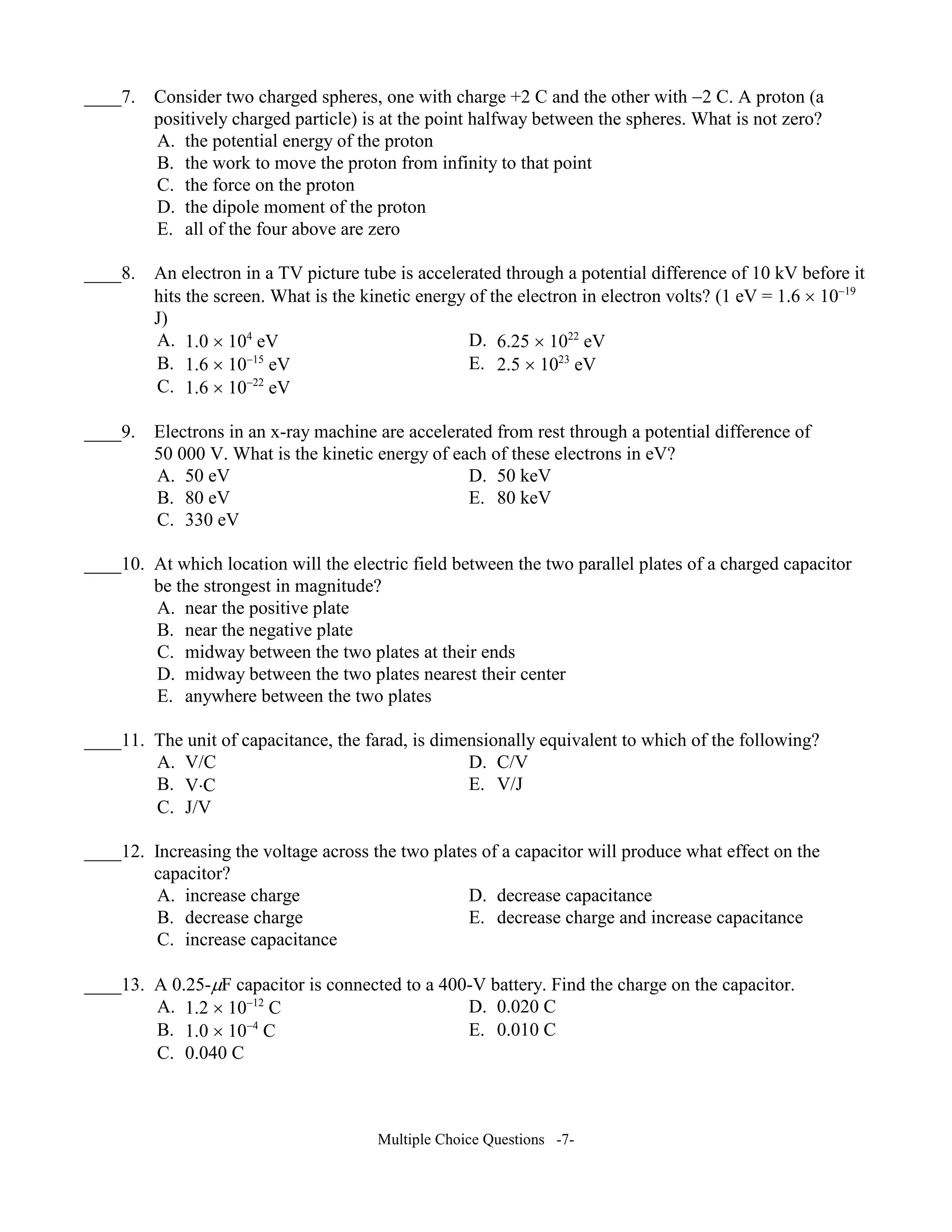 ____7. Consider two charged spheres, one with charge +2 C and the other with −2 C. A proton (a
positively charged particle) is at the point halfway between the spheres. What is not zero?
A. the potential energy of the proton
B. the work to move the proton from infinity to that point
C. the force on the proton
D. the dipole moment of the proton
E. all of the four above are zero
____8. An electron in a TV picture tube is accelerated through a potential difference of 10 kV before it
hits the screen. What is the kinetic energy of the electron in electron volts? (1 eV = 1.6 × 10−19
J)
A. 1.0 × 104
eV D. 6.25 × 1022
eV
B. 1.6 × 10−15
eV E. 2.5 × 1023
eV
C. 1.6 × 10−22
eV
____9. Electrons in an x-ray machine are accelerated from rest through a potential difference of
50 000 V. What is the kinetic energy of each of these electrons in eV?
A. 50 eV D. 50 keV
B. 80 eV E. 80 keV
C. 330 eV
____10. At which location will the electric field between the two parallel plates of a charged capacitor
be the strongest in magnitude?
A. near the positive plate
B. near the negative plate
C. midway between the two plates at their ends
D. midway between the two plates nearest their center
E. anywhere between the two plates
____11. The unit of capacitance, the farad, is dimensionally equivalent to which of the following?
A. V/C D. C/V
B. V⋅C E. V/J
C. J/V
____12. Increasing the voltage across the two plates of a capacitor will produce what effect on the
capacitor?
A. increase charge D. decrease capacitance
B. decrease charge E. decrease charge and increase capacitance
C. increase capacitance
____13. A 0.25-µF capacitor is connected to a 400-V battery. Find the charge on the capacitor.
A. 1.2 × 10−12
C D. 0.020 C
B. 1.0 × 10−4
C E. 0.010 C
C. 0.040 C
Multiple Choice Questions -7-
 