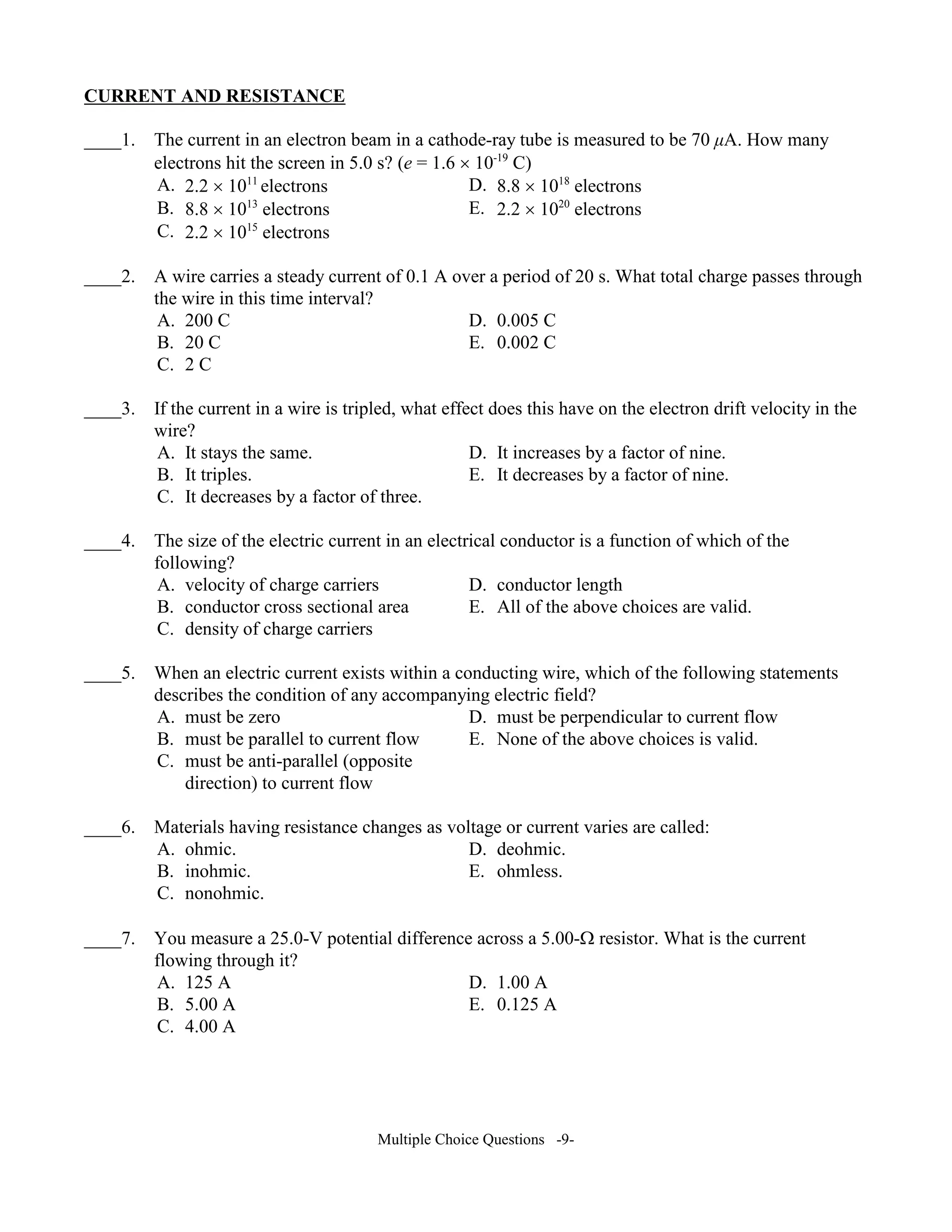 CURRE T A D RESISTA CE
____1. The current in an electron beam in a cathode-ray tube is measured to be 70 µA. How many
electrons hit the screen in 5.0 s? (e = 1.6 × 10-19
C)
A. 2.2 × 1011
electrons D. 8.8 × 1018
electrons
B. 8.8 × 1013
electrons E. 2.2 × 1020
electrons
C. 2.2 × 1015
electrons
____2. A wire carries a steady current of 0.1 A over a period of 20 s. What total charge passes through
the wire in this time interval?
A. 200 C D. 0.005 C
B. 20 C E. 0.002 C
C. 2 C
____3. If the current in a wire is tripled, what effect does this have on the electron drift velocity in the
wire?
A. It stays the same. D. It increases by a factor of nine.
B. It triples. E. It decreases by a factor of nine.
C. It decreases by a factor of three.
____4. The size of the electric current in an electrical conductor is a function of which of the
following?
A. velocity of charge carriers D. conductor length
B. conductor cross sectional area E. All of the above choices are valid.
C. density of charge carriers
____5. When an electric current exists within a conducting wire, which of the following statements
describes the condition of any accompanying electric field?
A. must be zero D. must be perpendicular to current flow
B. must be parallel to current flow E. None of the above choices is valid.
C. must be anti-parallel (opposite
direction) to current flow
____6. Materials having resistance changes as voltage or current varies are called:
A. ohmic. D. deohmic.
B. inohmic. E. ohmless.
C. nonohmic.
____7. You measure a 25.0-V potential difference across a 5.00-Ω resistor. What is the current
flowing through it?
A. 125 A D. 1.00 A
B. 5.00 A E. 0.125 A
C. 4.00 A
Multiple Choice Questions -9-
 