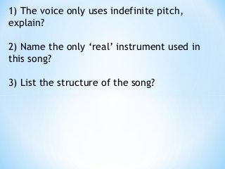 1) The voice only uses indefinite pitch,
explain? 
2) Name the only ‘real’ instrument used in
this song? 
3) List the structure of the song?
 
