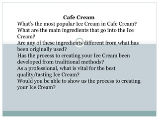 Cafe Cream
What’s the most popular Ice Cream in Cafe Cream?
What are the main ingredients that go into the Ice
Cream?
Are any of these ingredients different from what has
been originally used?
Has the process to creating your Ice Cream been
developed from traditional methods?
As a professional, what is vital for the best
quality/tasting Ice Cream?
Would you be able to show us the process to creating
your Ice Cream?
 