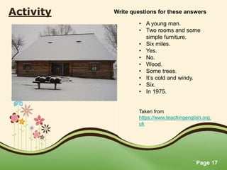 Page 17
Activity
• A young man.
• Two rooms and some
simple furniture.
• Six miles.
• Yes.
• No.
• Wood.
• Some trees.
• It’s cold and windy.
• Six.
• In 1975.
Taken from
https://www.teachingenglish.org.
uk
Write questions for these answers
 