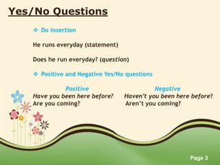 Page 3
Yes/No Questions
 Do insertion
He runs everyday (statement)
Does he run everyday? (question)
 Positive and Negative Yes/No questions
Positive Negative
Have you been here before? Haven’t you been here before?
Are you coming? Aren’t you coming?
 