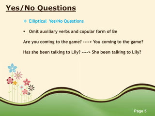 Page 5
Yes/No Questions
 Elliptical Yes/No Questions
 Omit auxiliary verbs and copular form of Be
Are you coming to the game? ----> You coming to the game?
Has she been talking to Lily? ----> She been talking to Lily?
 