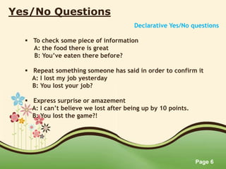 Page 6
Yes/No Questions
Declarative Yes/No questions
 To check some piece of information
A: the food there is great
B: You’ve eaten there before?
 Repeat something someone has said in order to confirm it
A: I lost my job yesterday
B: You lost your job?
 Express surprise or amazement
A: I can’t believe we lost after being up by 10 points.
B: You lost the game?!
 
