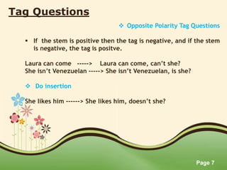 Page 7
Tag Questions
 Opposite Polarity Tag Questions
 If the stem is positive then the tag is negative, and if the stem
is negative, the tag is positve.
Laura can come -----> Laura can come, can’t she?
She isn’t Venezuelan -----> She isn’t Venezuelan, is she?
 Do insertion
She likes him ------> She likes him, doesn’t she?
 