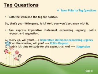 Page 8
Tag Questions
 Same Polarity Tag Questions
 Both the stem and the tag are positve.
So, that’s your little game, is it? Well, you won’t get away with it.
 Can express imperative statement expressing urgency, polite
request and suggestion.
 Hurry up, will you!!----> Imperative statement expressing urgency
 Open the window, will you? ---> Polite Request
 I think it’s time to study for the exam, shall we? ---> Suggestion
 