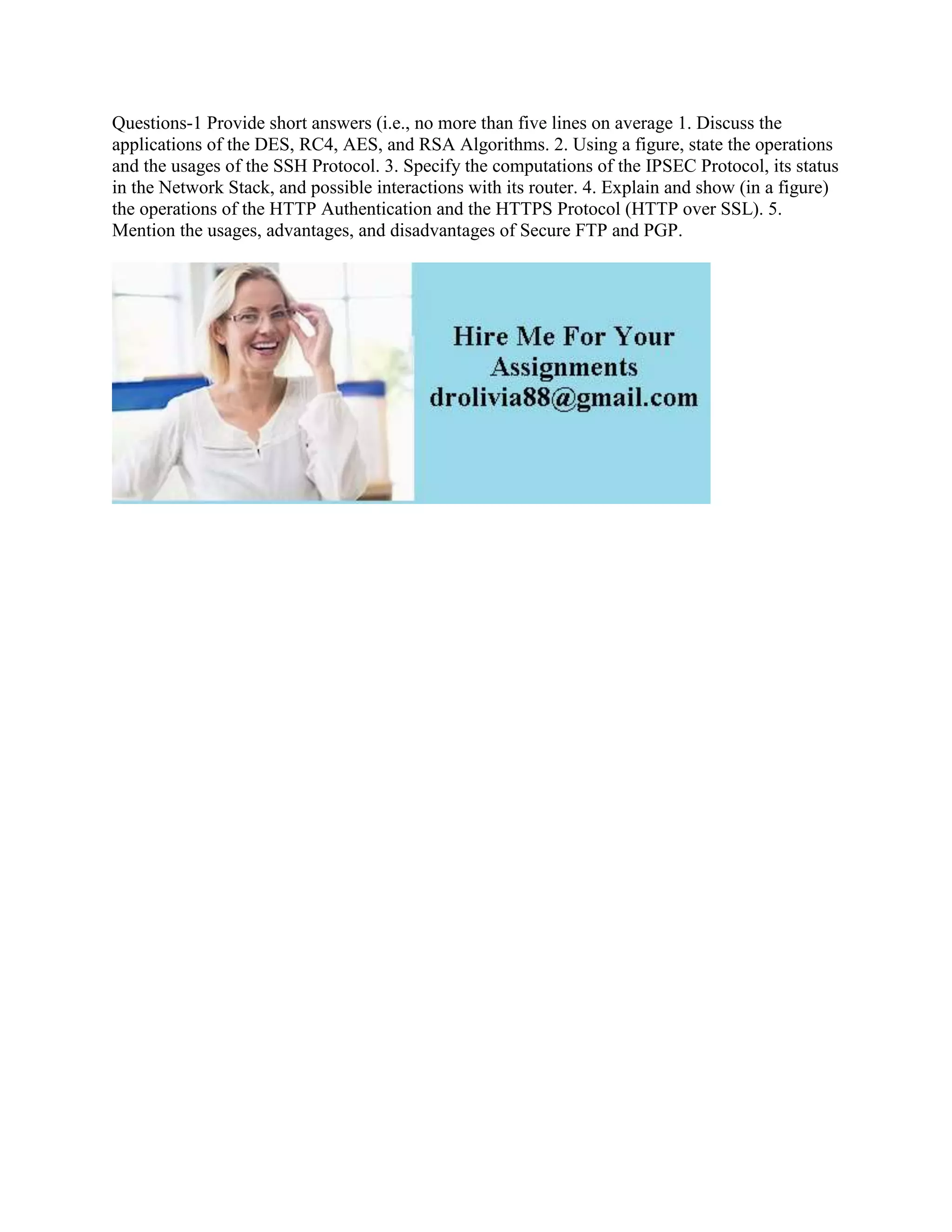 Questions-1 Provide short answers (i.e., no more than five lines on average 1. Discuss the
applications of the DES, RC4, AES, and RSA Algorithms. 2. Using a figure, state the operations
and the usages of the SSH Protocol. 3. Specify the computations of the IPSEC Protocol, its status
in the Network Stack, and possible interactions with its router. 4. Explain and show (in a figure)
the operations of the HTTP Authentication and the HTTPS Protocol (HTTP over SSL). 5.
Mention the usages, advantages, and disadvantages of Secure FTP and PGP.