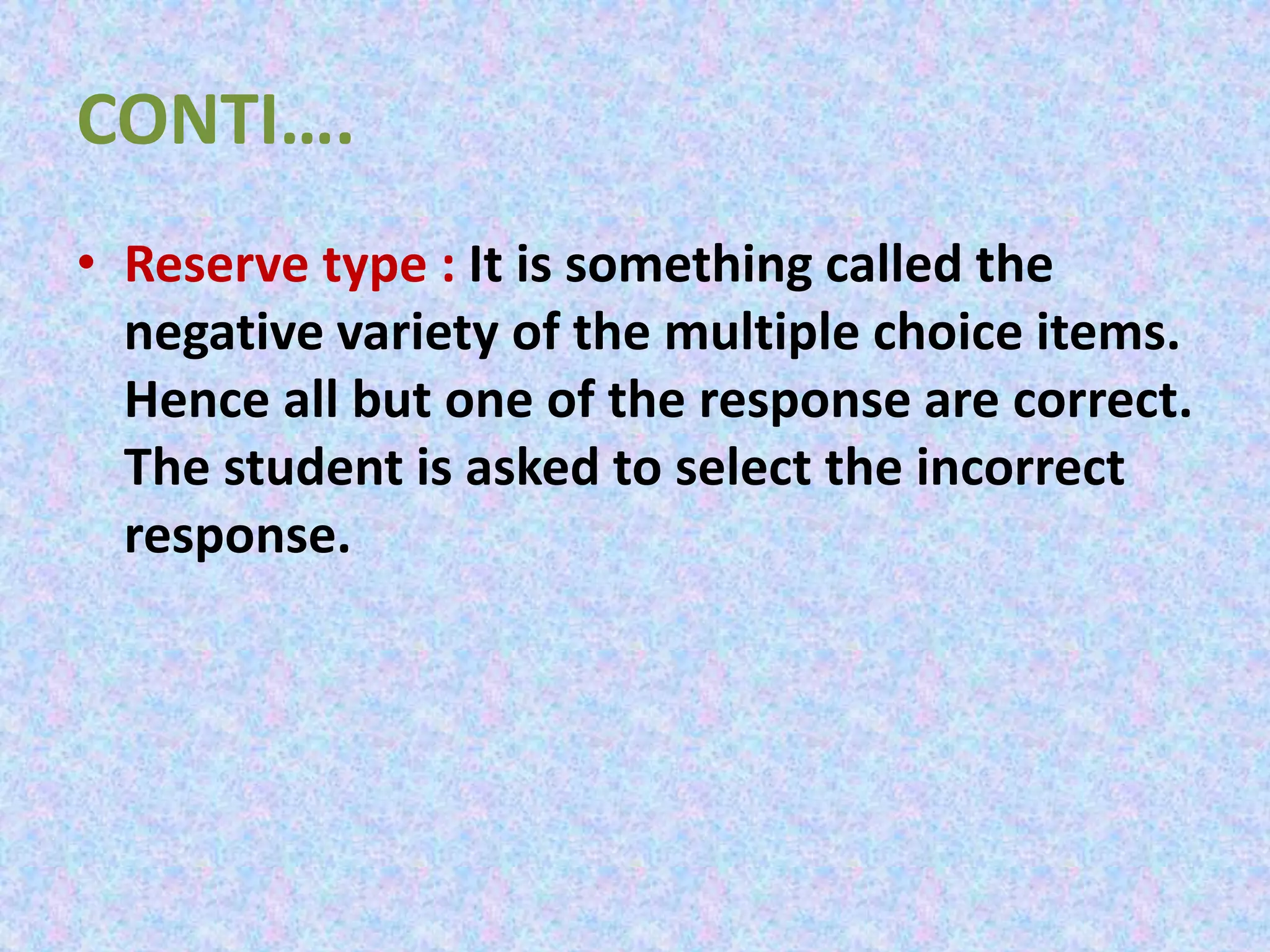 CONTI….
• Reserve type : It is something called the
negative variety of the multiple choice items.
Hence all but one of the response are correct.
The student is asked to select the incorrect
response.
 