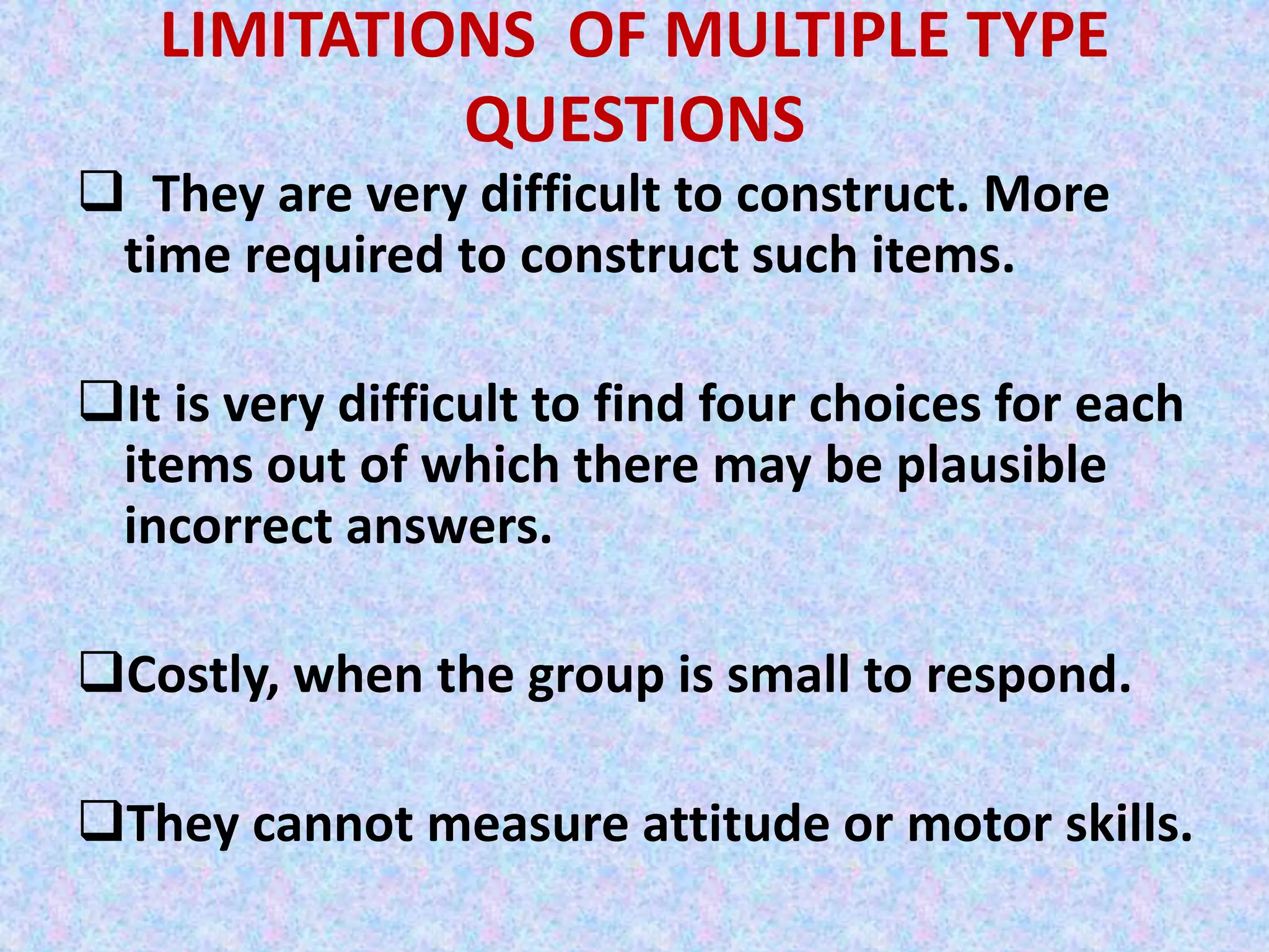 LIMITATIONS OF MULTIPLE TYPE
QUESTIONS
 They are very difficult to construct. More
time required to construct such items.
It is very difficult to find four choices for each
items out of which there may be plausible
incorrect answers.
Costly, when the group is small to respond.
They cannot measure attitude or motor skills.
 