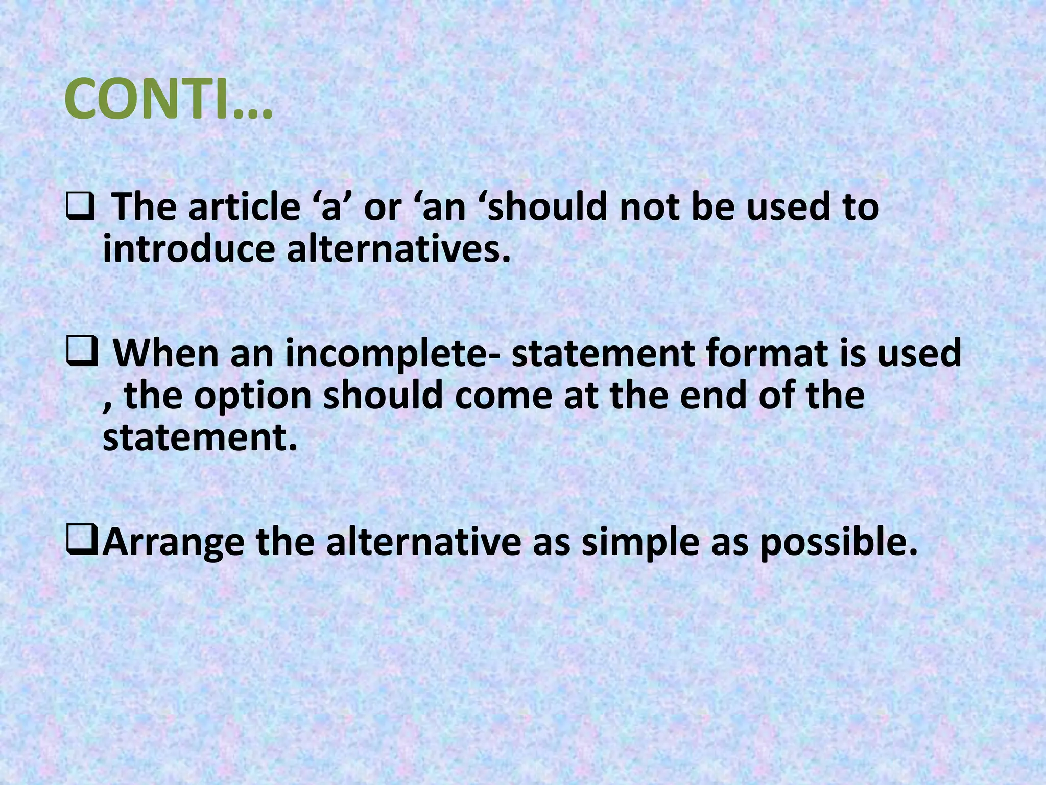 CONTI…
 The article ‘a’ or ‘an ‘should not be used to
introduce alternatives.
 When an incomplete- statement format is used
, the option should come at the end of the
statement.
Arrange the alternative as simple as possible.
 