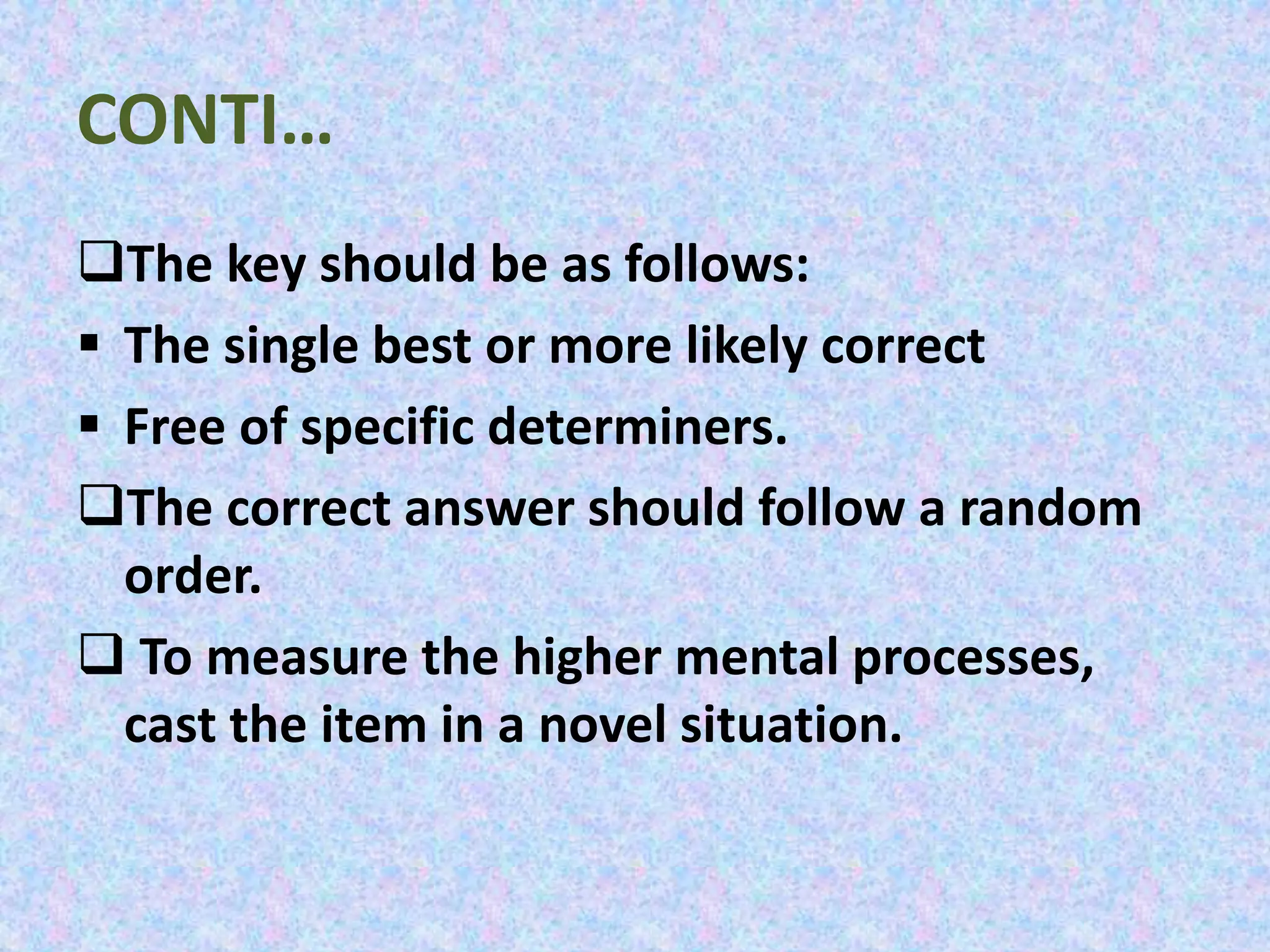 CONTI…
The key should be as follows:
 The single best or more likely correct
 Free of specific determiners.
The correct answer should follow a random
order.
 To measure the higher mental processes,
cast the item in a novel situation.
 